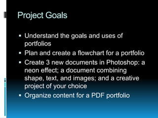 Project Goals Understand the goals and uses of portfolios Plan and create a flowchart for a portfolio Create 3 new documents in Photoshop: a neon effect; a document combining shape, text, and images; and a creative project of your choice Organize content for a PDF portfolio 