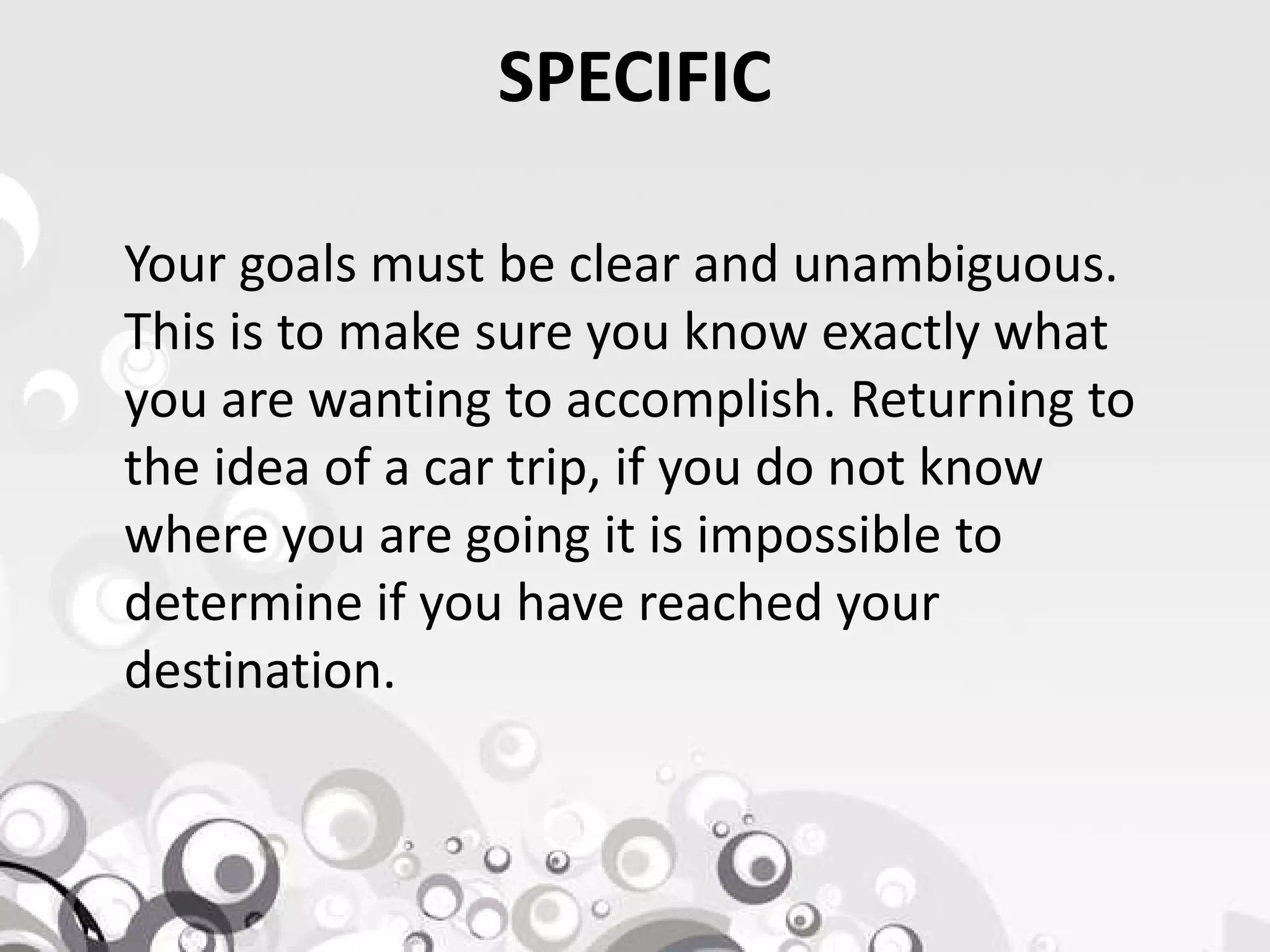 SPECIFIC
Your goals must be clear and unambiguous.
This is to make sure you know exactly what
you are wanting to accomplish. Returning to
the idea of a car trip, if you do not knowthe idea of a car trip, if you do not know
where you are going it is impossible to
determine if you have reached your
destination.
 