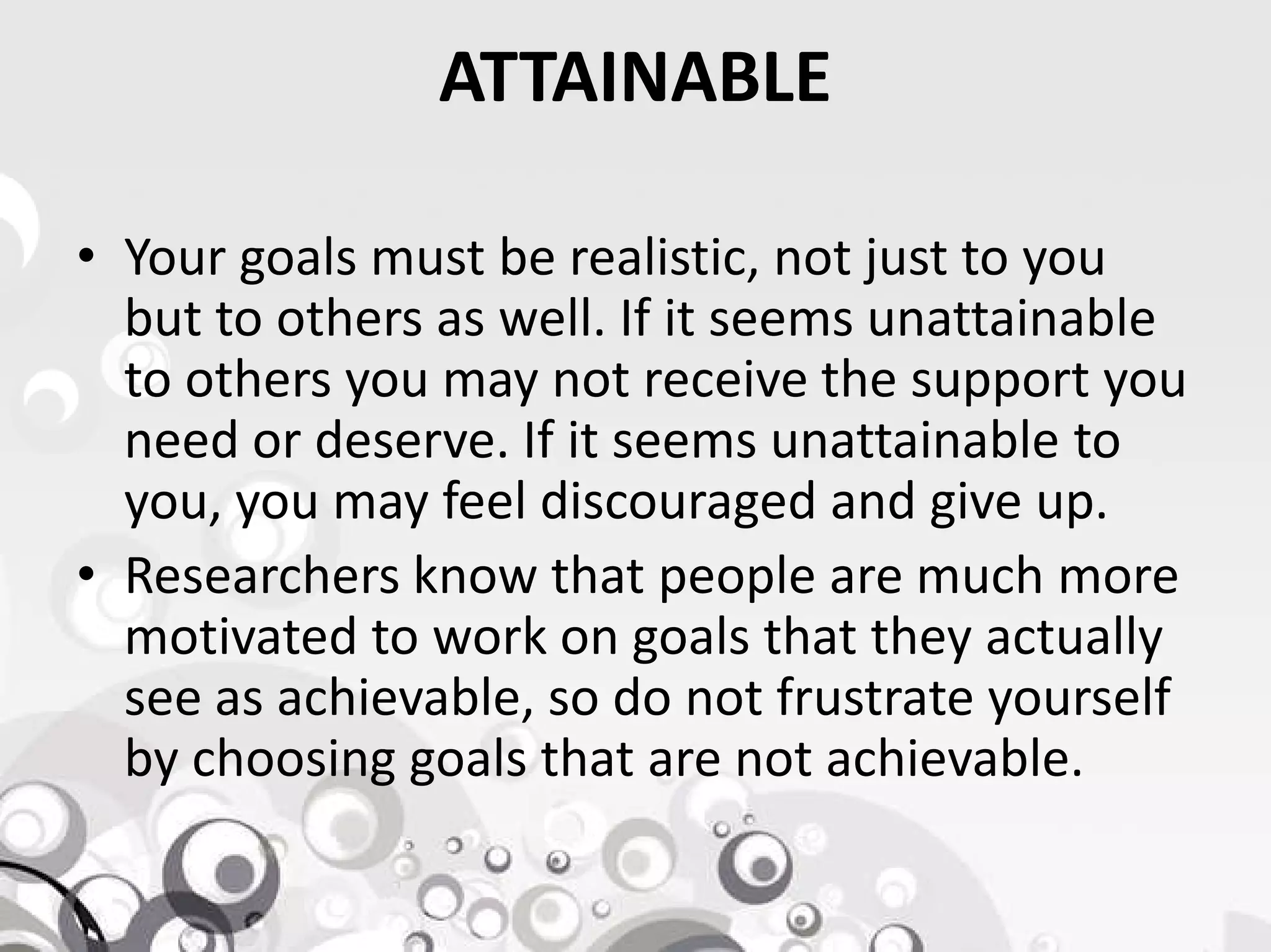 ATTAINABLE
• Your goals must be realistic, not just to you
but to others as well. If it seems unattainable
to others you may not receive the support you
need or deserve. If it seems unattainable to
you, you may feel discouraged and give up.you, you may feel discouraged and give up.
• Researchers know that people are much more
motivated to work on goals that they actually
see as achievable, so do not frustrate yourself
by choosing goals that are not achievable.
 