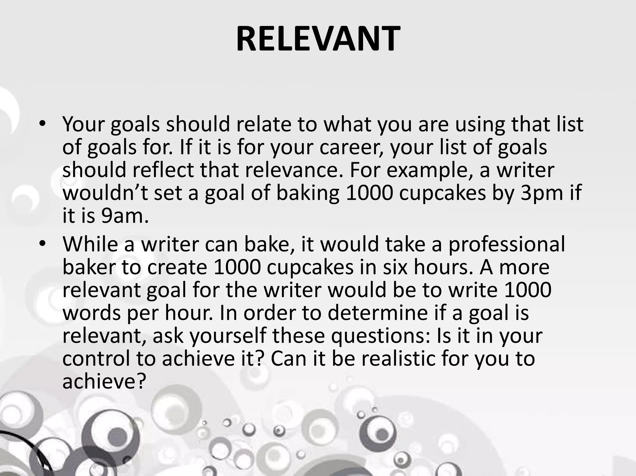 RELEVANT
• Your goals should relate to what you are using that list
of goals for. If it is for your career, your list of goals
should reflect that relevance. For example, a writer
wouldn’t set a goal of baking 1000 cupcakes by 3pm if
it is 9am.
• While a writer can bake, it would take a professional• While a writer can bake, it would take a professional
baker to create 1000 cupcakes in six hours. A more
relevant goal for the writer would be to write 1000
words per hour. In order to determine if a goal is
relevant, ask yourself these questions: Is it in your
control to achieve it? Can it be realistic for you to
achieve?
 