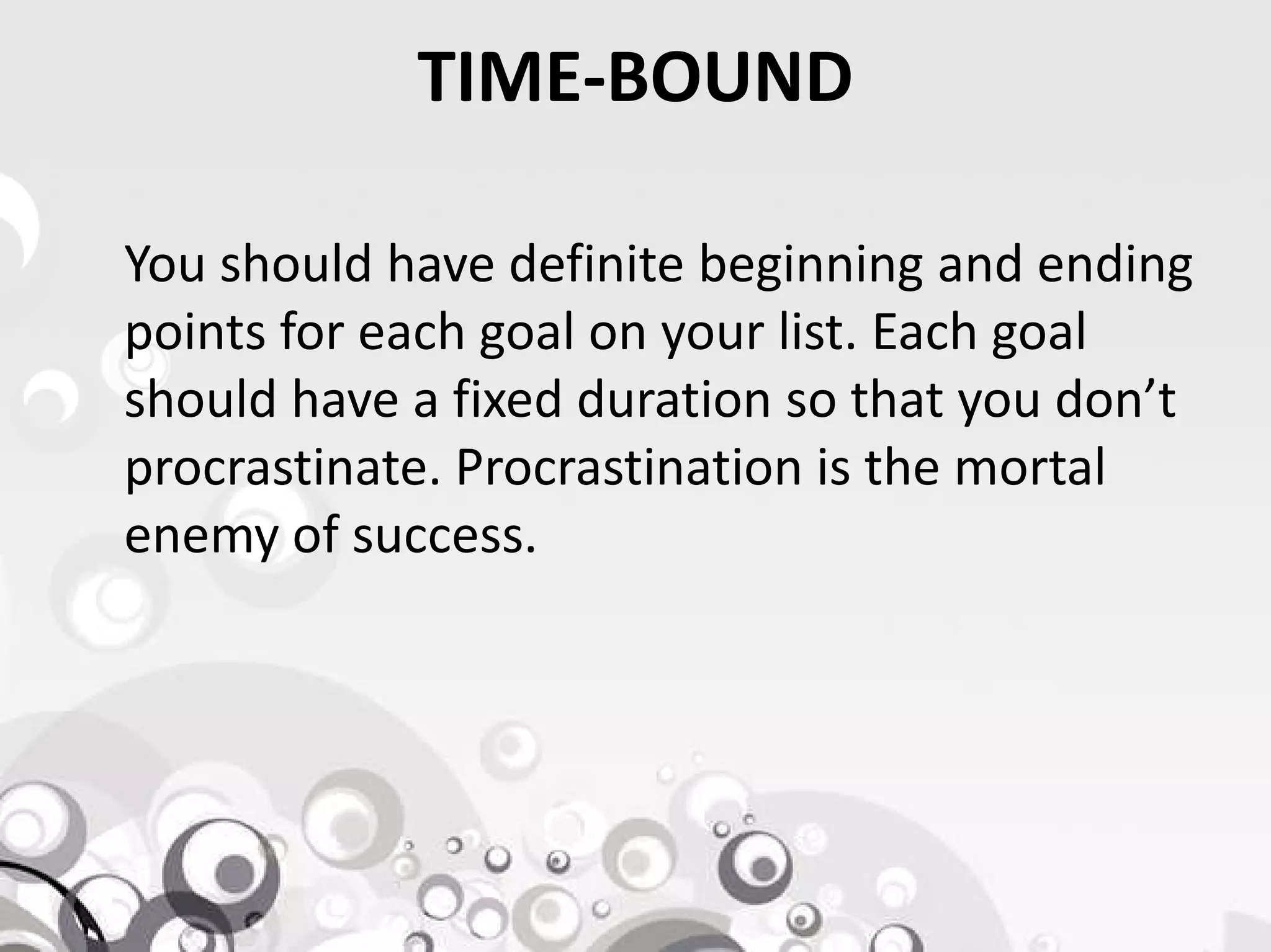 TIME-BOUND
You should have definite beginning and ending
points for each goal on your list. Each goal
should have a fixed duration so that you don’t
procrastinate. Procrastination is the mortalprocrastinate. Procrastination is the mortal
enemy of success.
 