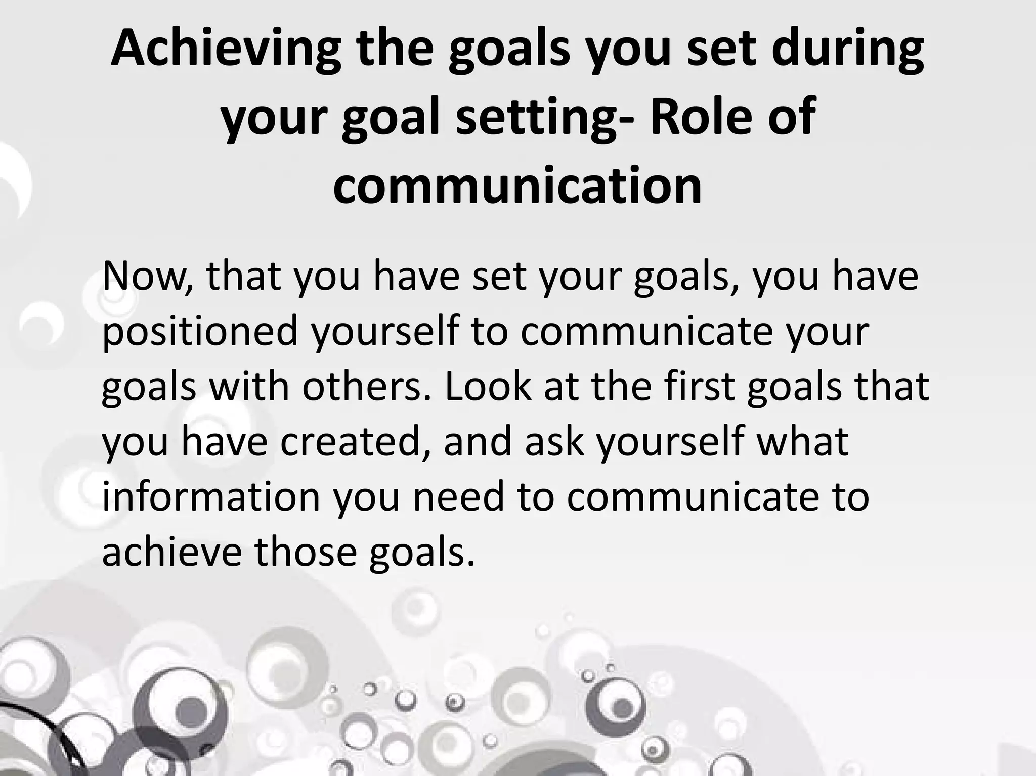 Achieving the goals you set during
your goal setting- Role of
communication
Now, that you have set your goals, you have
positioned yourself to communicate your
goals with others. Look at the first goals thatgoals with others. Look at the first goals that
you have created, and ask yourself what
information you need to communicate to
achieve those goals.
 