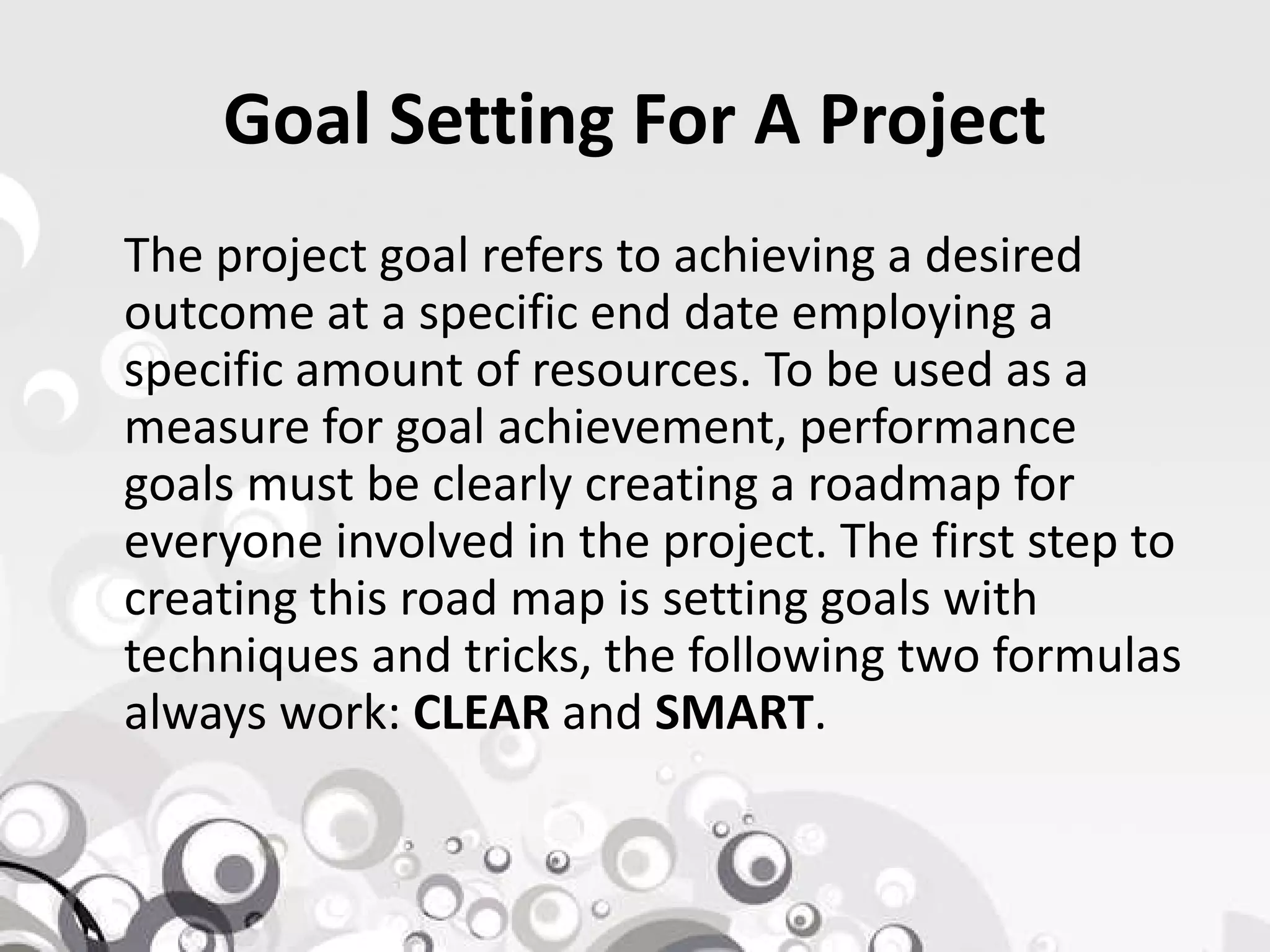 Goal Setting For A Project
The project goal refers to achieving a desired
outcome at a specific end date employing a
specific amount of resources. To be used as a
measure for goal achievement, performance
goals must be clearly creating a roadmap forgoals must be clearly creating a roadmap for
everyone involved in the project. The first step to
creating this road map is setting goals with
techniques and tricks, the following two formulas
always work: CLEAR and SMART.
 
