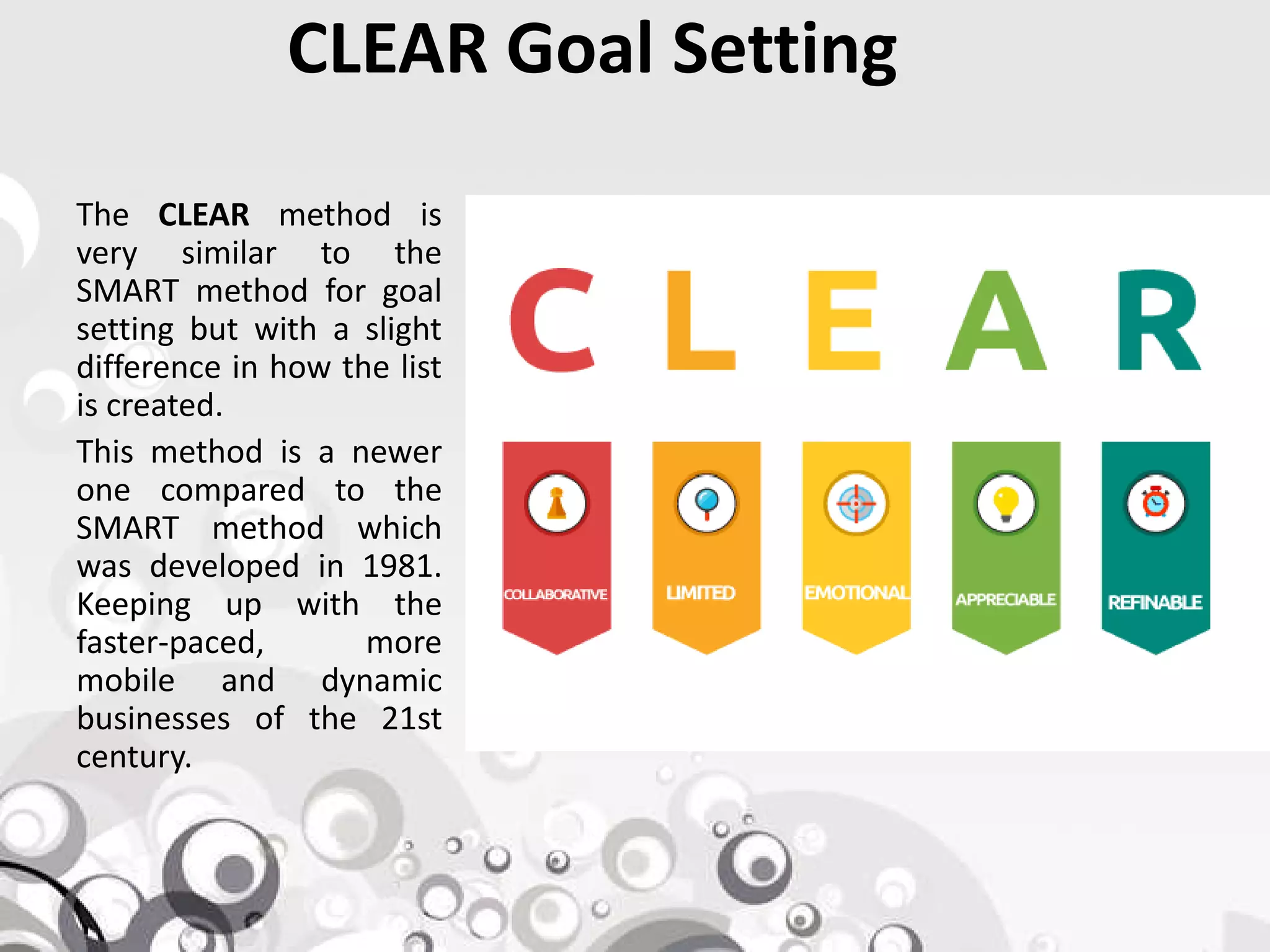 CLEAR Goal Setting
The CLEAR method is
very similar to the
SMART method for goal
setting but with a slight
difference in how the list
is created.
This method is a newer
one compared to theone compared to the
SMART method which
was developed in 1981.
Keeping up with the
faster-paced, more
mobile and dynamic
businesses of the 21st
century.
 