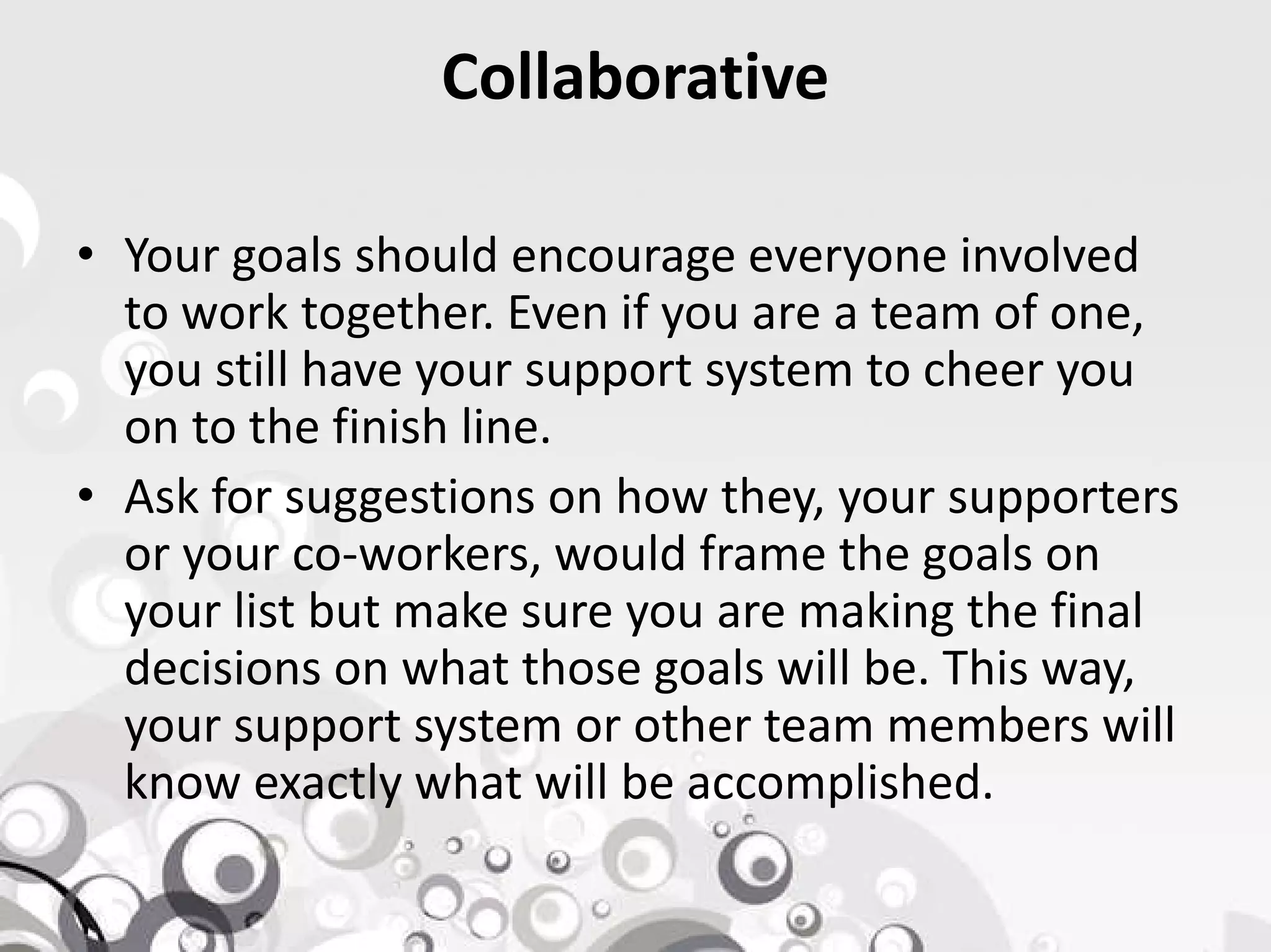 Collaborative
• Your goals should encourage everyone involved
to work together. Even if you are a team of one,
you still have your support system to cheer you
on to the finish line.
• Ask for suggestions on how they, your supporters• Ask for suggestions on how they, your supporters
or your co-workers, would frame the goals on
your list but make sure you are making the final
decisions on what those goals will be. This way,
your support system or other team members will
know exactly what will be accomplished.
 