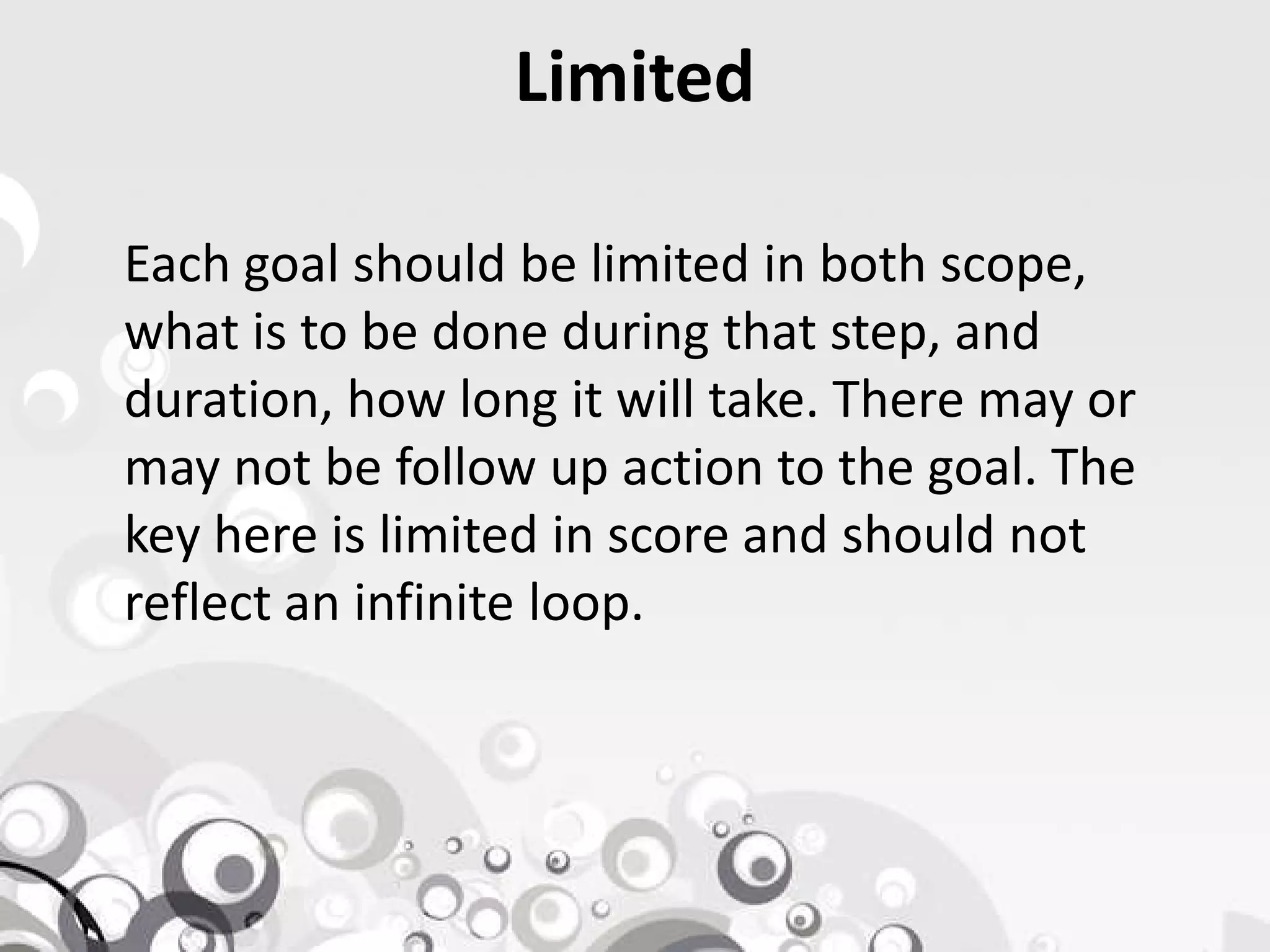 Limited
Each goal should be limited in both scope,
what is to be done during that step, and
duration, how long it will take. There may or
may not be follow up action to the goal. Themay not be follow up action to the goal. The
key here is limited in score and should not
reflect an infinite loop.
 