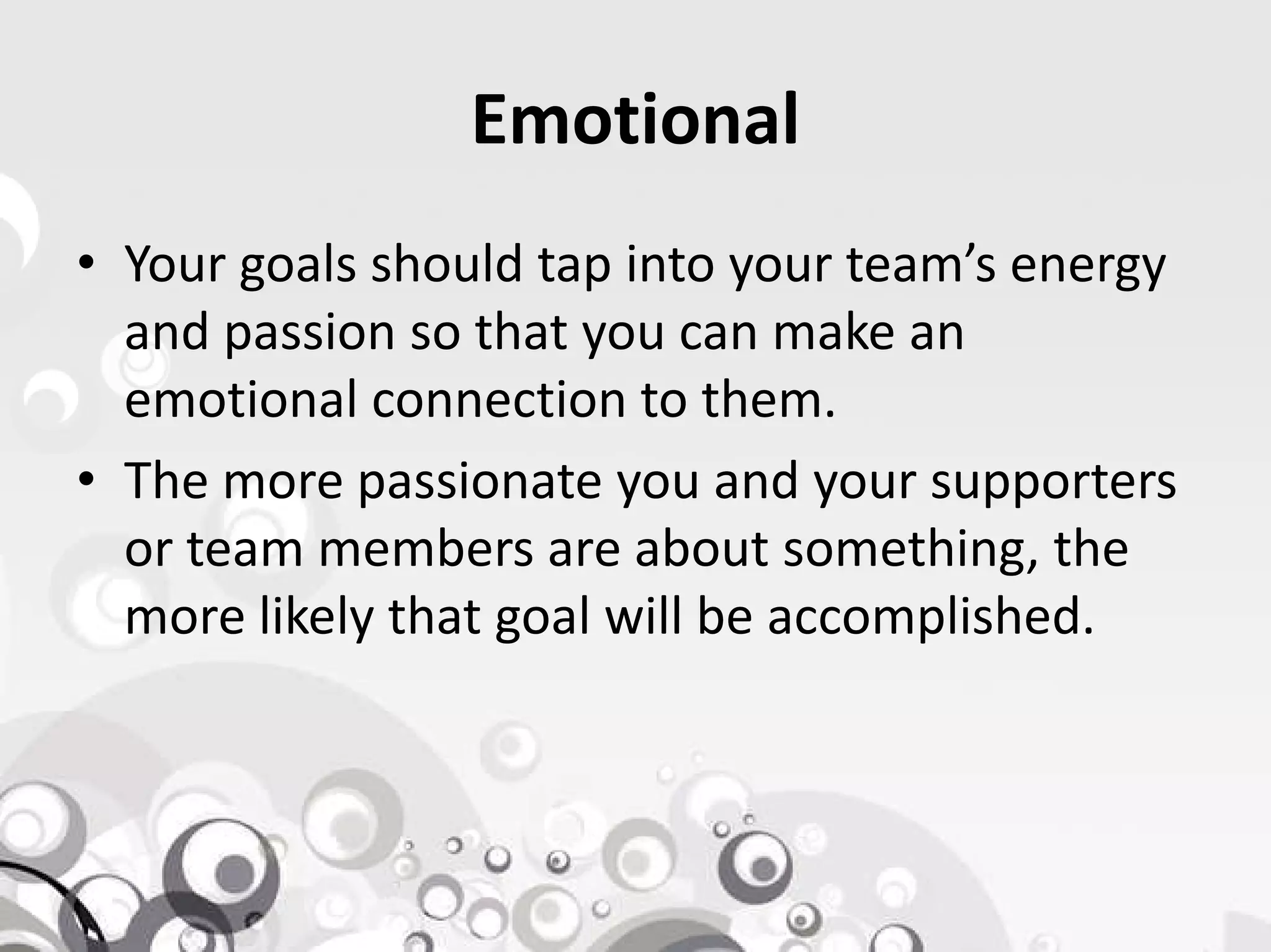 Emotional
• Your goals should tap into your team’s energy
and passion so that you can make an
emotional connection to them.
• The more passionate you and your supporters• The more passionate you and your supporters
or team members are about something, the
more likely that goal will be accomplished.
 