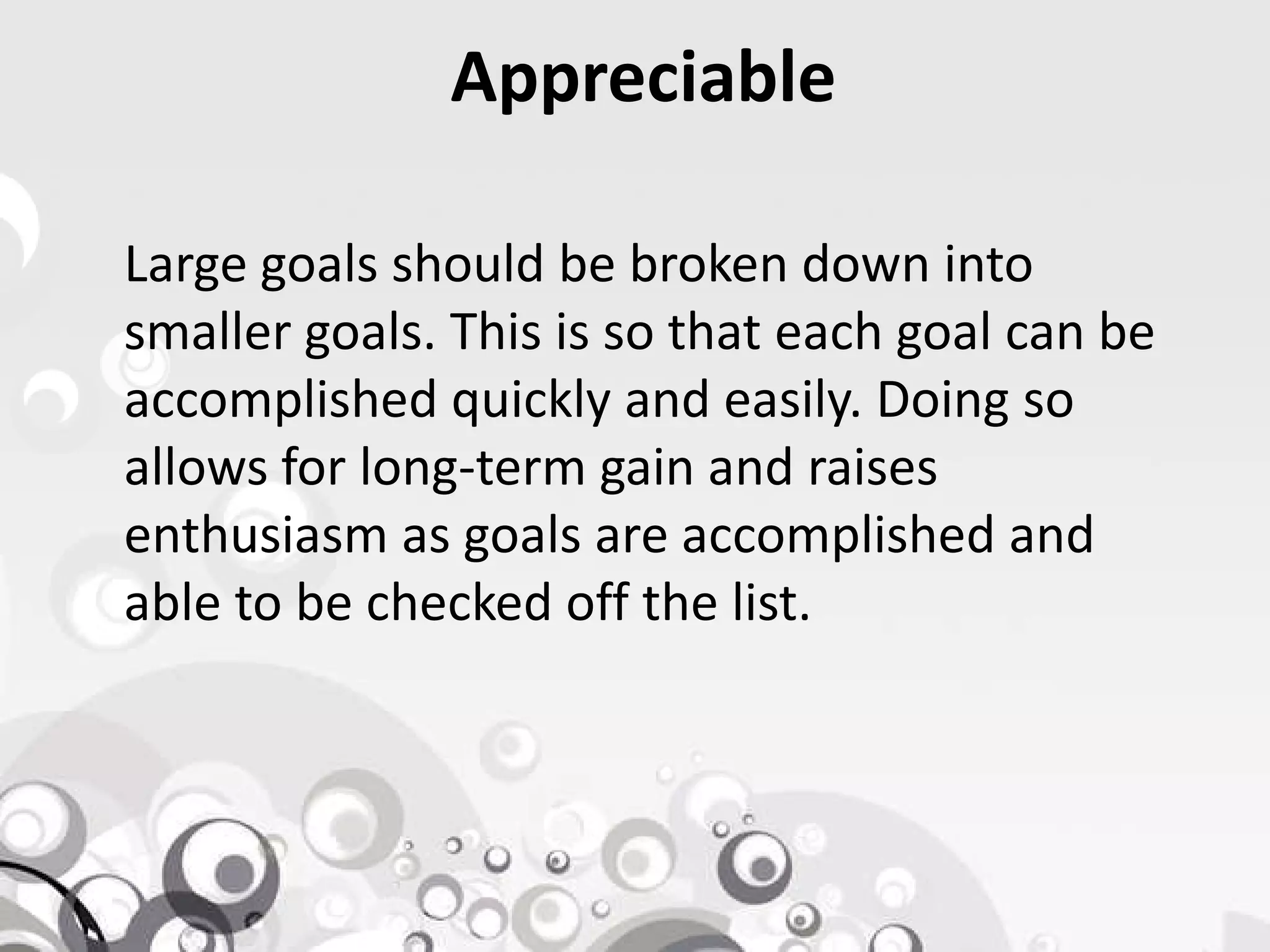 Appreciable
Large goals should be broken down into
smaller goals. This is so that each goal can be
accomplished quickly and easily. Doing so
allows for long-term gain and raisesallows for long-term gain and raises
enthusiasm as goals are accomplished and
able to be checked off the list.
 