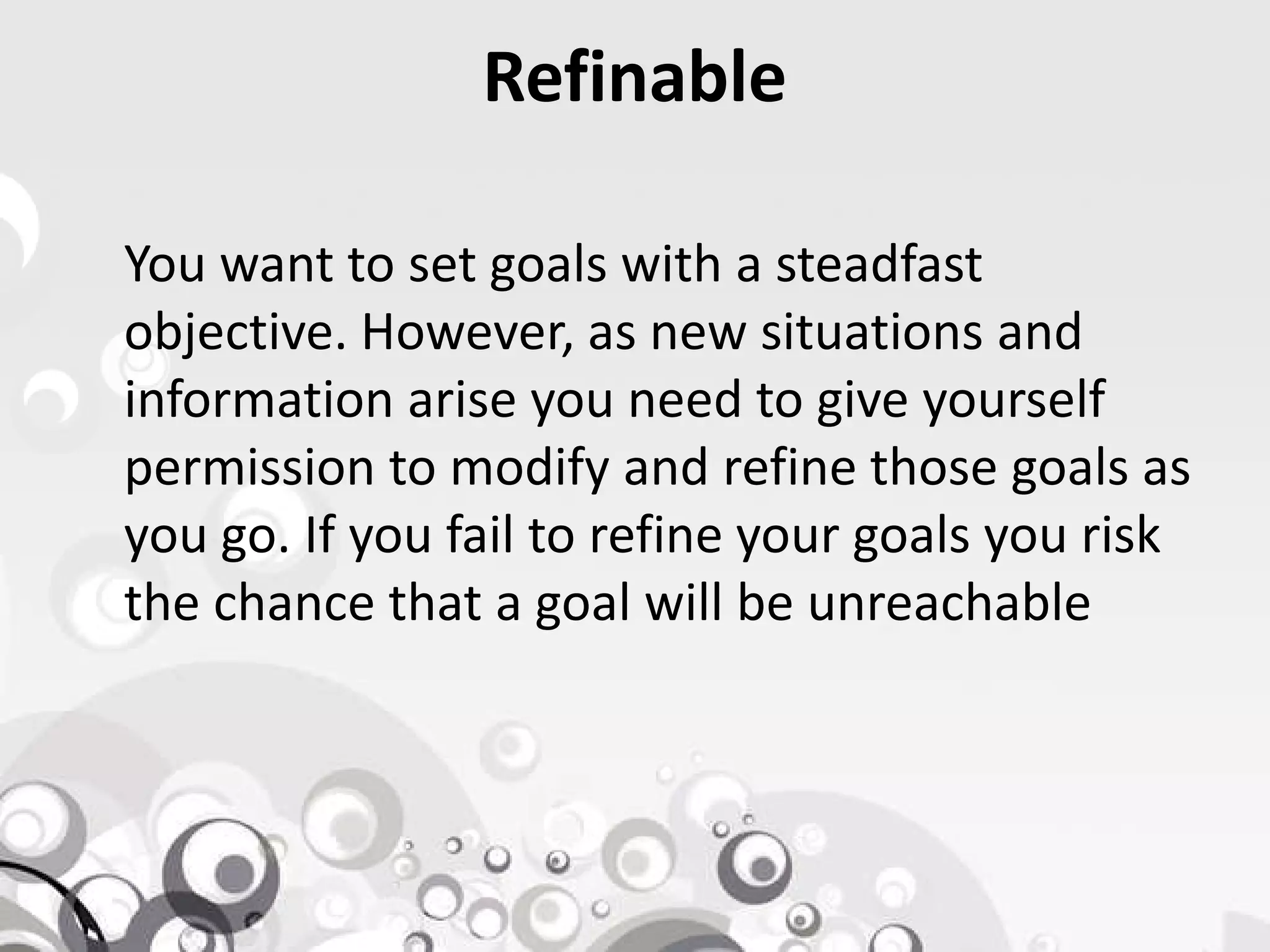 Refinable
You want to set goals with a steadfast
objective. However, as new situations and
information arise you need to give yourself
permission to modify and refine those goals aspermission to modify and refine those goals as
you go. If you fail to refine your goals you risk
the chance that a goal will be unreachable
 