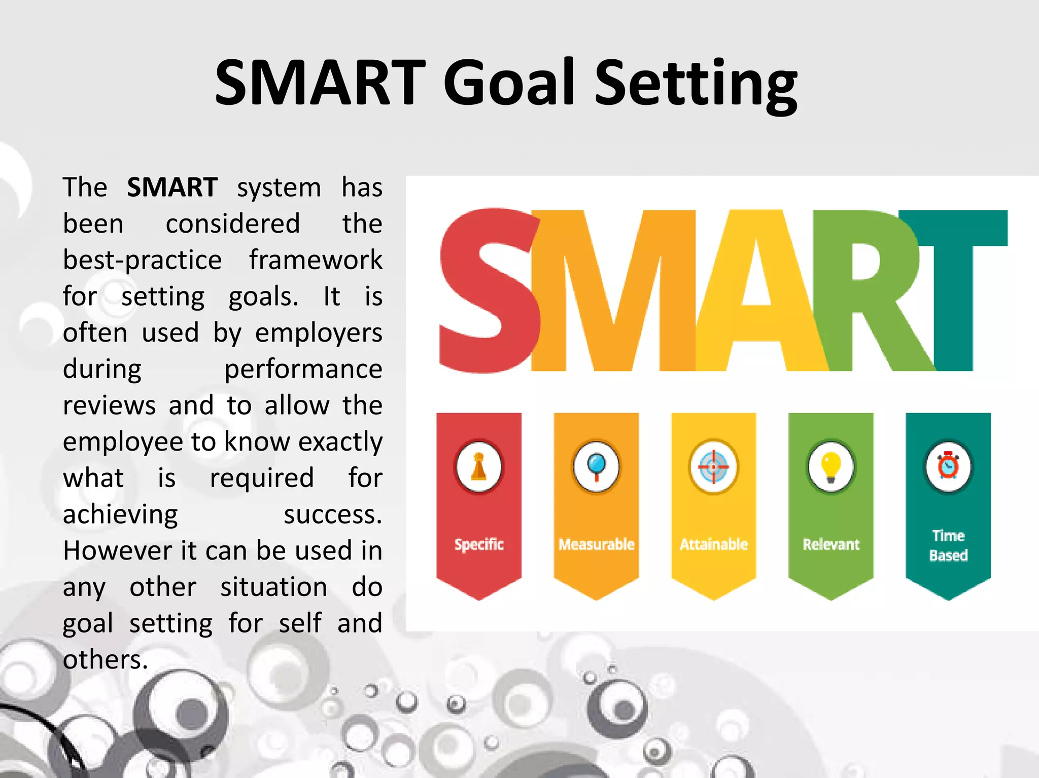 SMART Goal Setting
The SMART system has
been considered the
best-practice framework
for setting goals. It is
often used by employers
during performance
reviews and to allow thereviews and to allow the
employee to know exactly
what is required for
achieving success.
However it can be used in
any other situation do
goal setting for self and
others.
 
