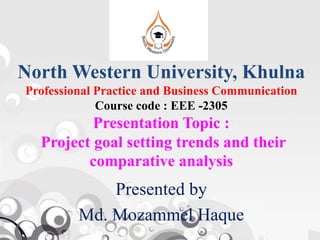 North Western University, Khulna
Professional Practice and Business Communication
Course code : EEE -2305
Presentation Topic :Presentation Topic :
Project goal setting trends and their
comparative analysis
Presented by
Md. Mozammel Haque
 