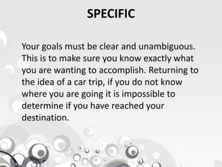 SPECIFIC
Your goals must be clear and unambiguous.
This is to make sure you know exactly what
you are wanting to accomplish. Returning to
the idea of a car trip, if you do not knowthe idea of a car trip, if you do not know
where you are going it is impossible to
determine if you have reached your
destination.
 