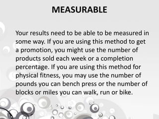 MEASURABLE
Your results need to be able to be measured in
some way. If you are using this method to get
a promotion, you might use the number of
products sold each week or a completionproducts sold each week or a completion
percentage. If you are using this method for
physical fitness, you may use the number of
pounds you can bench press or the number of
blocks or miles you can walk, run or bike.
 