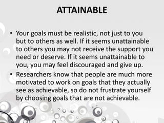ATTAINABLE
• Your goals must be realistic, not just to you
but to others as well. If it seems unattainable
to others you may not receive the support you
need or deserve. If it seems unattainable to
you, you may feel discouraged and give up.you, you may feel discouraged and give up.
• Researchers know that people are much more
motivated to work on goals that they actually
see as achievable, so do not frustrate yourself
by choosing goals that are not achievable.
 