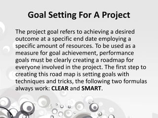 Goal Setting For A Project
The project goal refers to achieving a desired
outcome at a specific end date employing a
specific amount of resources. To be used as a
measure for goal achievement, performance
goals must be clearly creating a roadmap forgoals must be clearly creating a roadmap for
everyone involved in the project. The first step to
creating this road map is setting goals with
techniques and tricks, the following two formulas
always work: CLEAR and SMART.
 