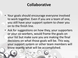 Collaborative
• Your goals should encourage everyone involved
to work together. Even if you are a team of one,
you still have your support system to cheer you
on to the finish line.
• Ask for suggestions on how they, your supporters• Ask for suggestions on how they, your supporters
or your co-workers, would frame the goals on
your list but make sure you are making the final
decisions on what those goals will be. This way,
your support system or other team members will
know exactly what will be accomplished.
 