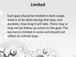 Limited
Each goal should be limited in both scope,
what is to be done during that step, and
duration, how long it will take. There may or
may not be follow up action to the goal. Themay not be follow up action to the goal. The
key here is limited in score and should not
reflect an infinite loop.
 