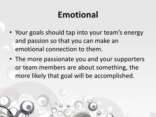 Emotional
• Your goals should tap into your team’s energy
and passion so that you can make an
emotional connection to them.
• The more passionate you and your supporters• The more passionate you and your supporters
or team members are about something, the
more likely that goal will be accomplished.
 