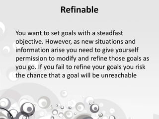 Refinable
You want to set goals with a steadfast
objective. However, as new situations and
information arise you need to give yourself
permission to modify and refine those goals aspermission to modify and refine those goals as
you go. If you fail to refine your goals you risk
the chance that a goal will be unreachable
 