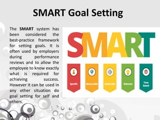 SMART Goal Setting
The SMART system has
been considered the
best-practice framework
for setting goals. It is
often used by employers
during performance
reviews and to allow thereviews and to allow the
employee to know exactly
what is required for
achieving success.
However it can be used in
any other situation do
goal setting for self and
others.
 