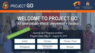 ROTC LANGUAGE & CULTURE PROGRAM ~ LARC.SDSU.EDU/PROJECTGO
PROJECT GO
WELCOME TO PROJECT GO
AT SAN DIEGO STATE UNIVERSITY (SDSU)
~ Summer 2017 Programs at SDSU ~
Arabic Chinese Persian / Farsi
Portuguese Portuguese
Study Abroad
Russian
Program Dates: May 31 – August 16, 2017
 