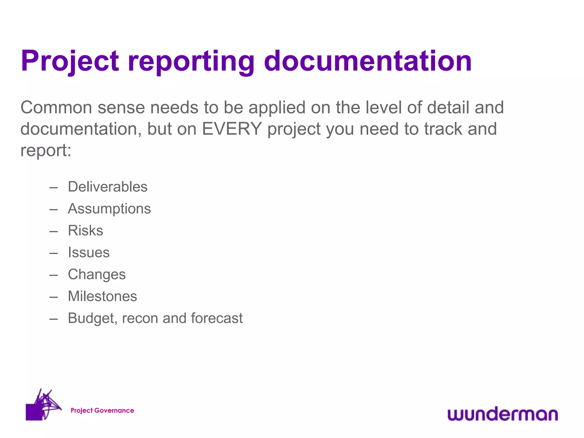 Project reporting documentation
Common sense needs to be applied on the level of detail and
documentation, but on EVERY project you need to track and
report:
   –   Deliverables
   –   Assumptions
   –   Risks
   –   Issues
   – Changes
   – Milestones
   – Budget, recon and forecast




       Project Governance
 