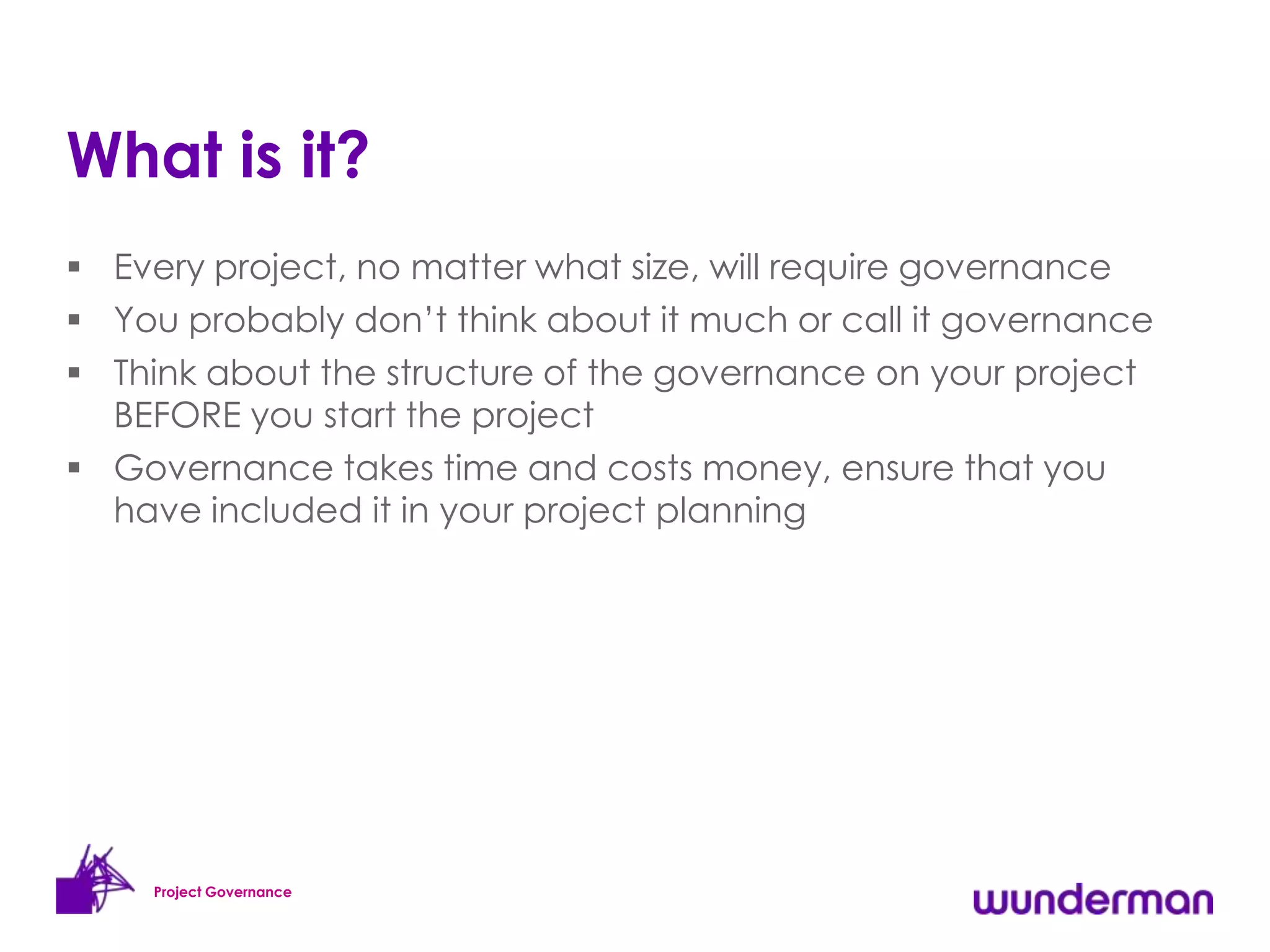 What is it?
 Every project, no matter what size, will require governance
 You probably don’t think about it much or call it governance
 Think about the structure of the governance on your project
  BEFORE you start the project
 Governance takes time and costs money, ensure that you
  have included it in your project planning




     Project Governance
 