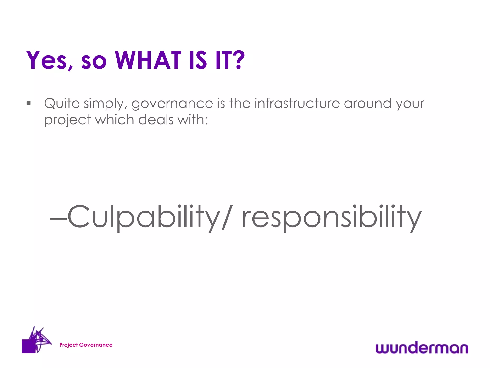 Yes, so WHAT IS IT?
 Quite simply, governance is the infrastructure around your
  project which deals with:




   –Culpability/ responsibility


     Project Governance
 