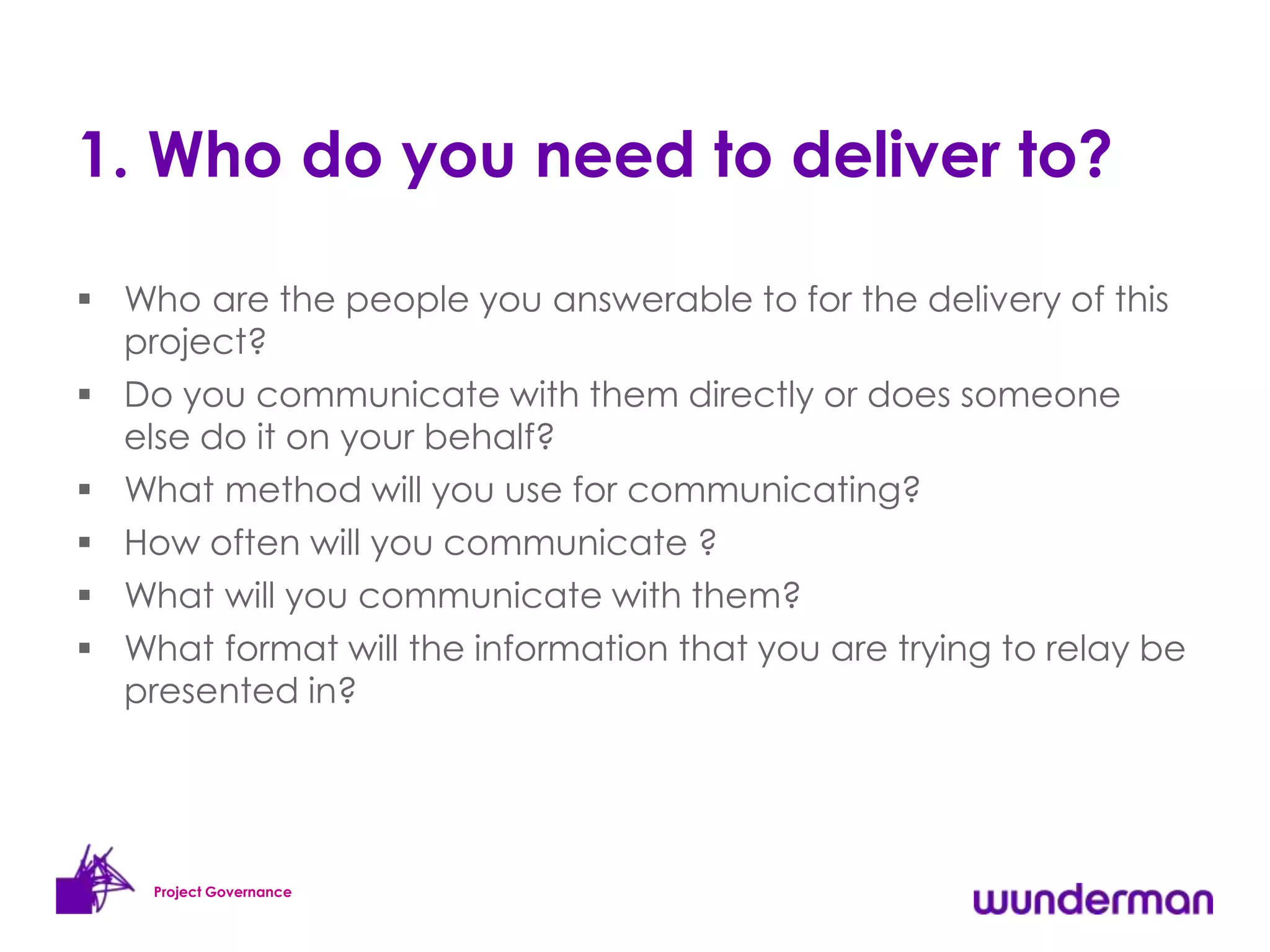 1. Who do you need to deliver to?

 Who are the people you answerable to for the delivery of this
  project?
 Do you communicate with them directly or does someone
  else do it on your behalf?
 What method will you use for communicating?
 How often will you communicate ?
 What will you communicate with them?
 What format will the information that you are trying to relay be
  presented in?




    Project Governance
 