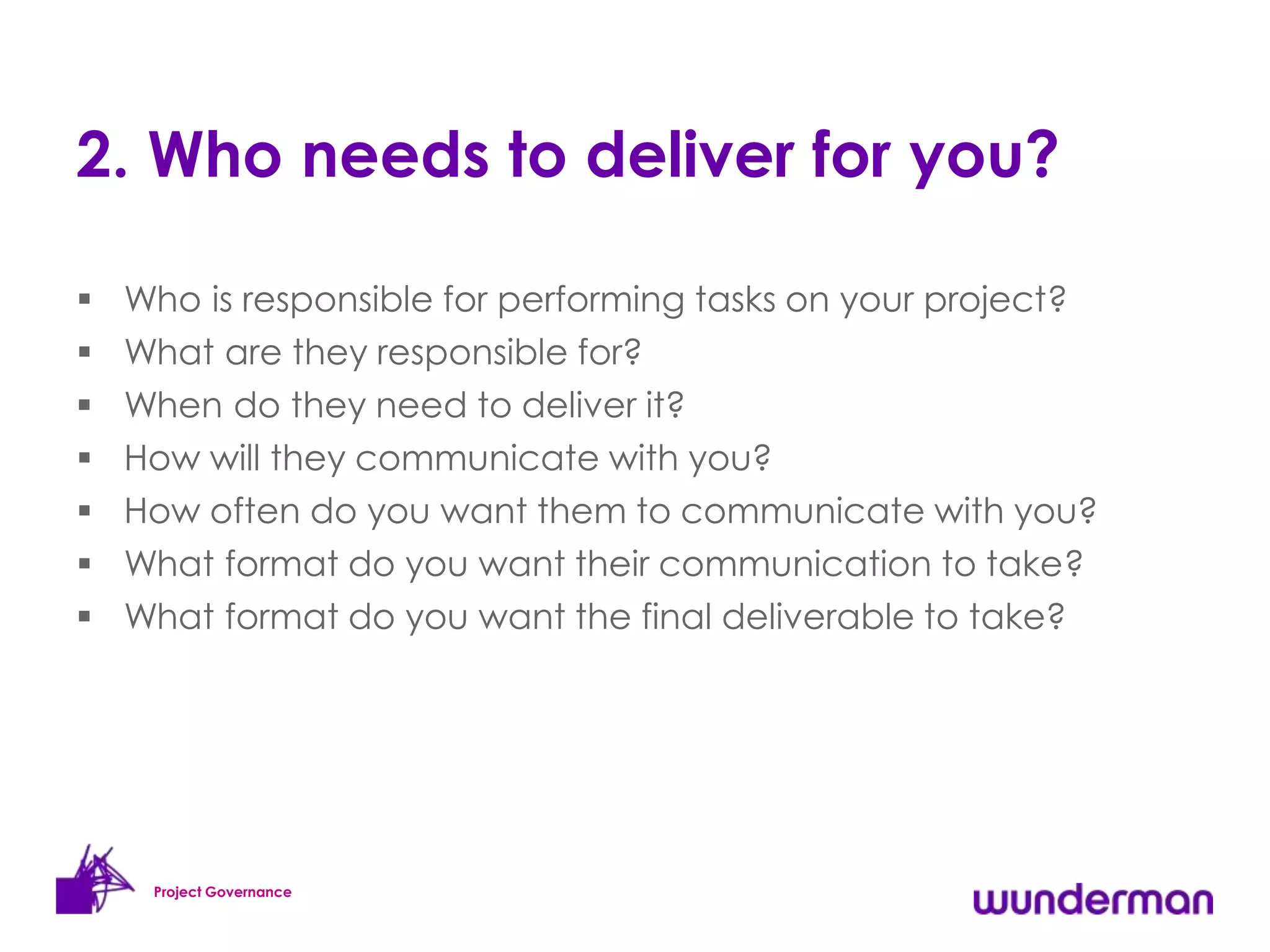 2. Who needs to deliver for you?

   Who is responsible for performing tasks on your project?
   What are they responsible for?
   When do they need to deliver it?
   How will they communicate with you?
   How often do you want them to communicate with you?
   What format do you want their communication to take?
   What format do you want the final deliverable to take?




     Project Governance
 