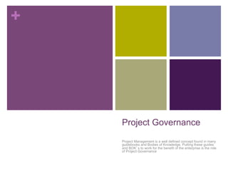 +
Project Governance
Project Management is a well defined concept found in many
guidebooks and Bodies of Knowledge. Putting these guides
and BOK’s to work for the benefit of the enterprise is the role
of Project Governance
 