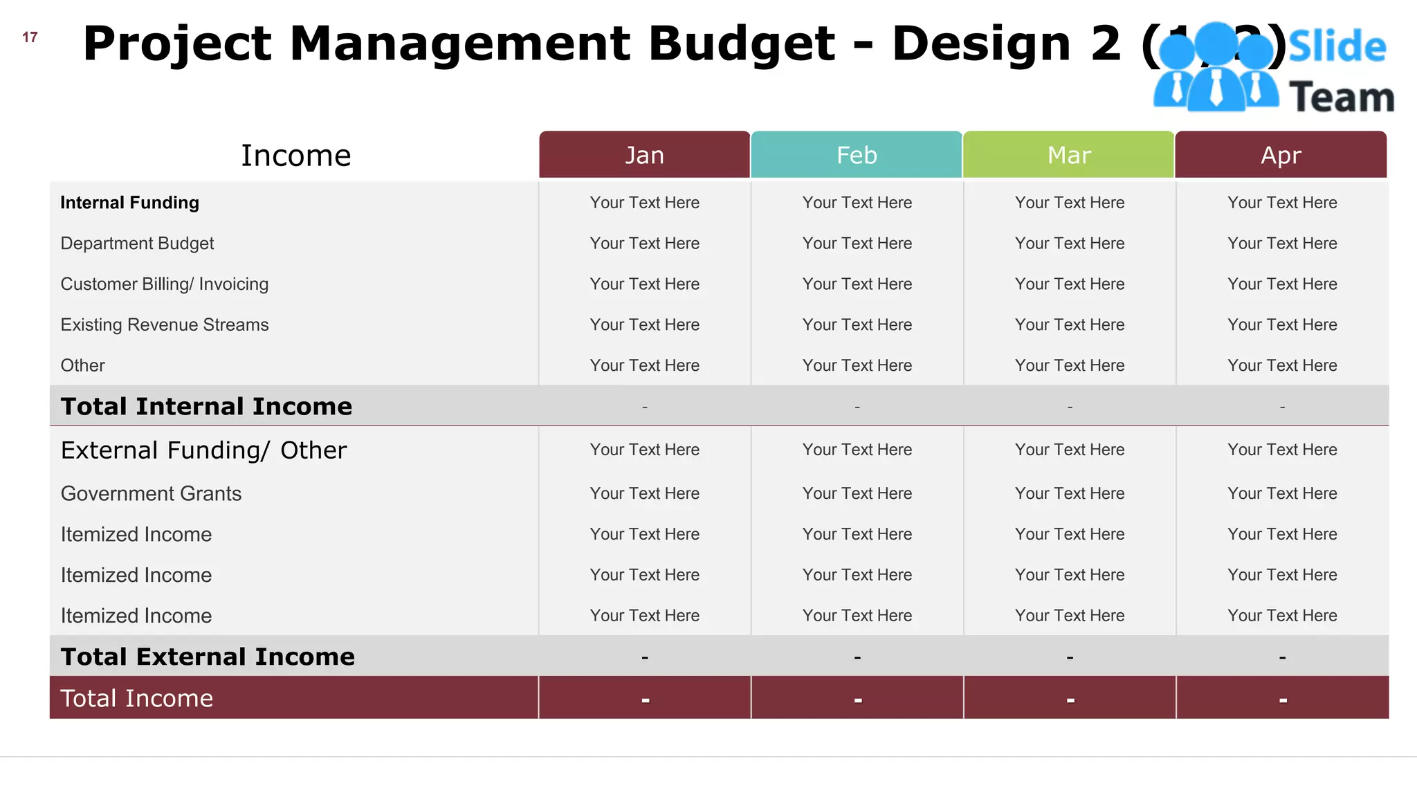 Project Management Budget - Design 2 (1/2)
This slide is 100% editable. Adapt it your needs and capture your audience’s attention.
17
Jan Feb Mar Apr
Income
Internal Funding Your Text Here Your Text Here Your Text Here Your Text Here
Department Budget Your Text Here Your Text Here Your Text Here Your Text Here
Customer Billing/ Invoicing Your Text Here Your Text Here Your Text Here Your Text Here
Existing Revenue Streams Your Text Here Your Text Here Your Text Here Your Text Here
Other Your Text Here Your Text Here Your Text Here Your Text Here
Total Internal Income - - - -
External Funding/ Other Your Text Here Your Text Here Your Text Here Your Text Here
Government Grants Your Text Here Your Text Here Your Text Here Your Text Here
Itemized Income Your Text Here Your Text Here Your Text Here Your Text Here
Itemized Income Your Text Here Your Text Here Your Text Here Your Text Here
Itemized Income Your Text Here Your Text Here Your Text Here Your Text Here
Total External Income - - - -
Total Income - - - -
 