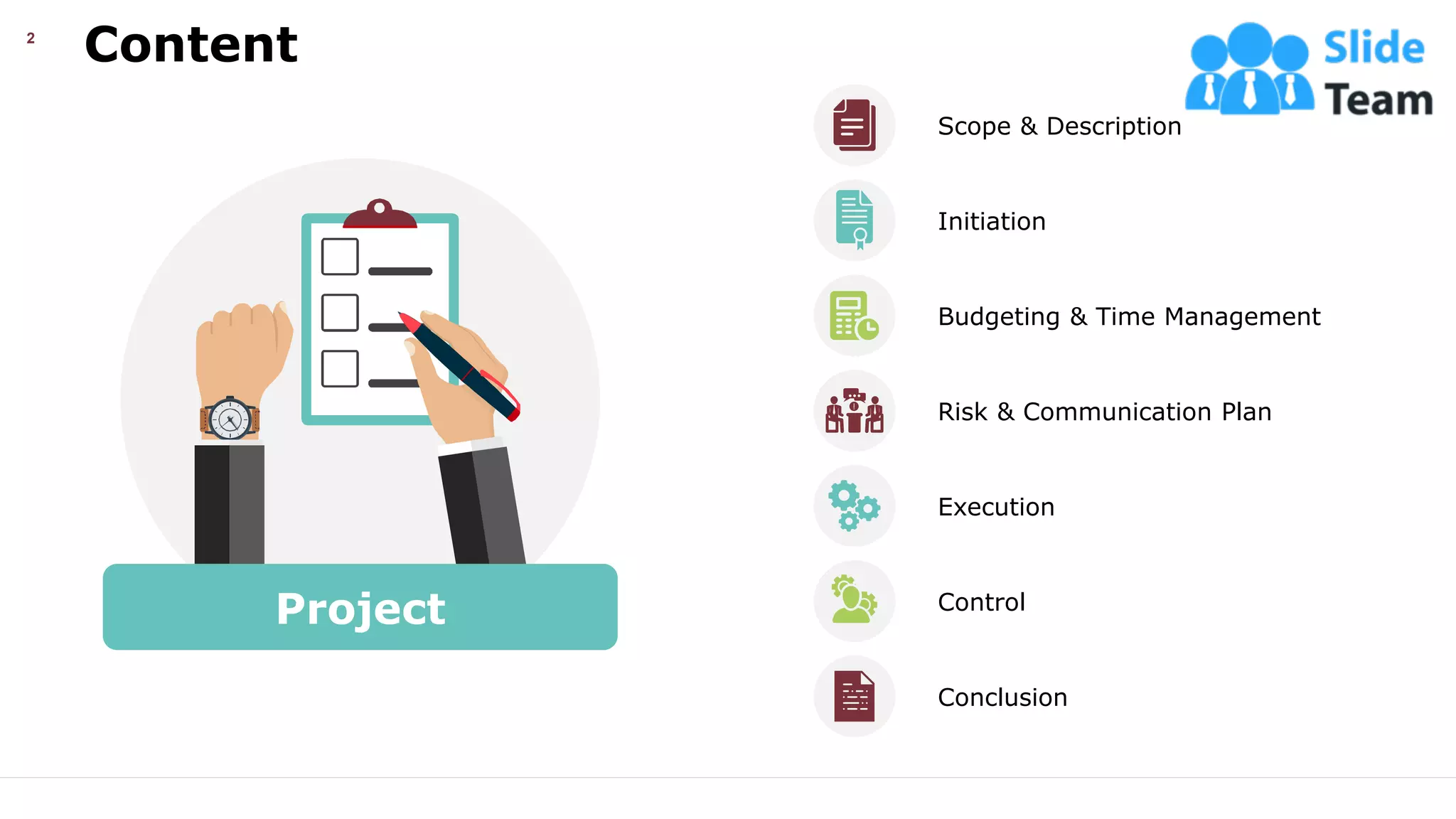 Content
2
Project
Scope & Description
Budgeting & Time Management
Execution
Control
Initiation
Risk & Communication Plan
Conclusion
This slide is 100% editable. Adapt it your needs and capture your audience’s attention.
 