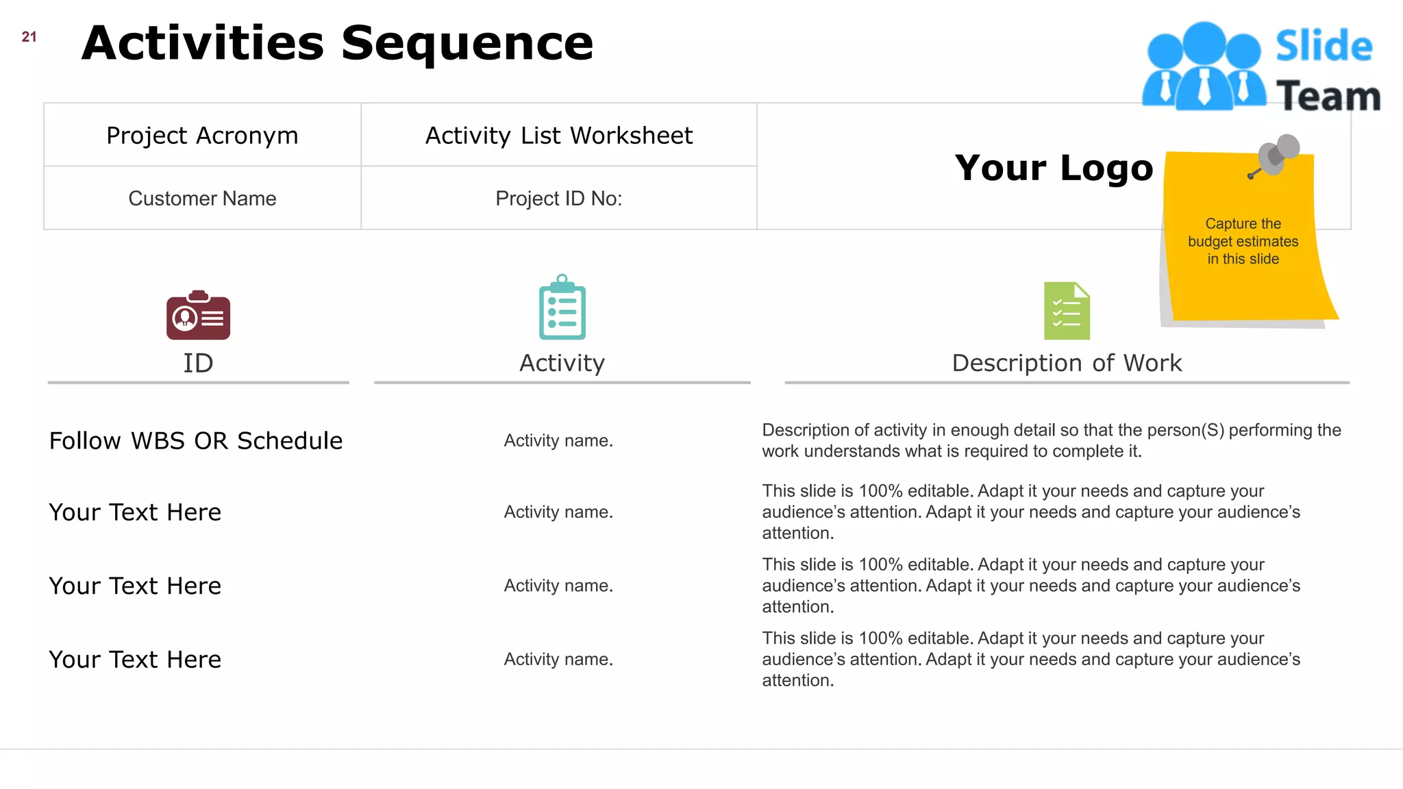 ID
Activities Sequence
21
Follow WBS OR Schedule Activity name.
Description of activity in enough detail so that the person(S) performing the
work understands what is required to complete it.
Your Text Here Activity name.
This slide is 100% editable. Adapt it your needs and capture your
audience’s attention. Adapt it your needs and capture your audience’s
attention.
Your Text Here Activity name.
This slide is 100% editable. Adapt it your needs and capture your
audience’s attention. Adapt it your needs and capture your audience’s
attention.
Your Text Here Activity name.
This slide is 100% editable. Adapt it your needs and capture your
audience’s attention. Adapt it your needs and capture your audience’s
attention.
Activity Description of Work
Project Acronym Activity List Worksheet
Your Logo
Customer Name Project ID No:
Capture the
budget estimates
in this slide
This slide is 100% editable. Adapt it your needs and capture your audience’s attention.
 