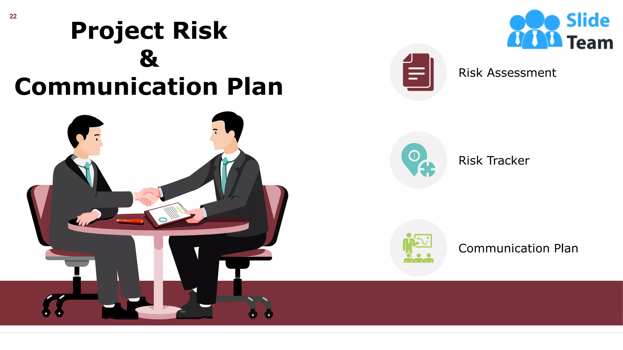 22
Project Risk
&
Communication Plan
Risk Assessment
Risk Tracker
Communication Plan
This slide is 100% editable. Adapt it your needs and capture your audience’s attention.
 