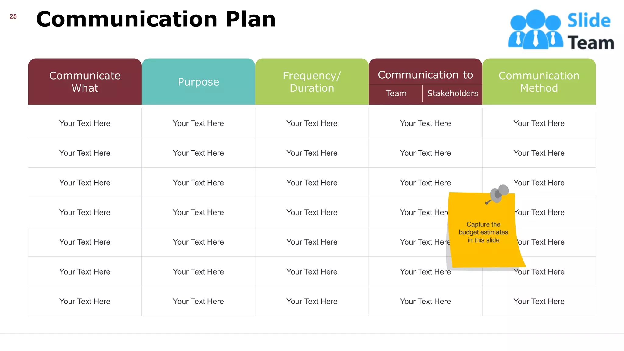 Communication Plan
25
Your Text Here Your Text Here Your Text Here Your Text Here Your Text Here
Your Text Here Your Text Here Your Text Here Your Text Here Your Text Here
Your Text Here Your Text Here Your Text Here Your Text Here Your Text Here
Your Text Here Your Text Here Your Text Here Your Text Here Your Text Here
Your Text Here Your Text Here Your Text Here Your Text Here Your Text Here
Your Text Here Your Text Here Your Text Here Your Text Here Your Text Here
Your Text Here Your Text Here Your Text Here Your Text Here Your Text Here
Communicate
What
Purpose
Frequency/
Duration
Communication to Communication
Method
Team Stakeholders
Capture the
budget estimates
in this slide
This slide is 100% editable. Adapt it your needs and capture your audience’s attention.
 