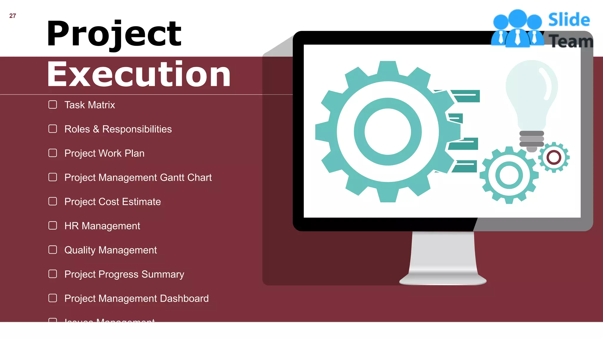 27
Project
Execution
Task Matrix
Roles & Responsibilities
Project Work Plan
Project Management Gantt Chart
Project Cost Estimate
HR Management
Quality Management
Project Progress Summary
Project Management Dashboard
Issues Management
This slide is 100% editable. Adapt it your needs and capture your audience’s attention.
 