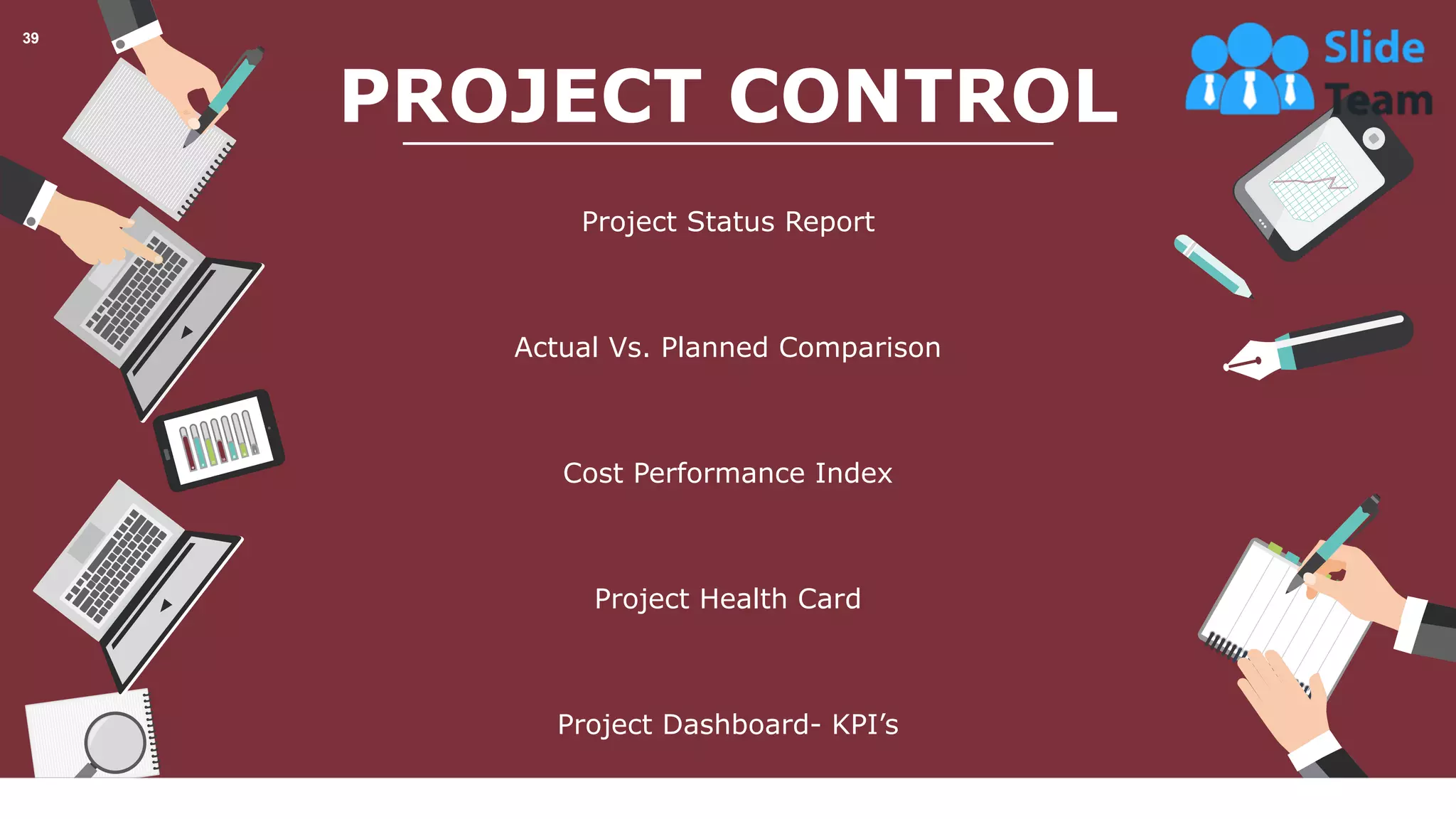 PROJECT CONTROL
Project Status Report
Actual Vs. Planned Comparison
Cost Performance Index
Project Health Card
Project Dashboard- KPI’s
This slide is 100% editable. Adapt it your needs and capture your audience’s attention.
39
 