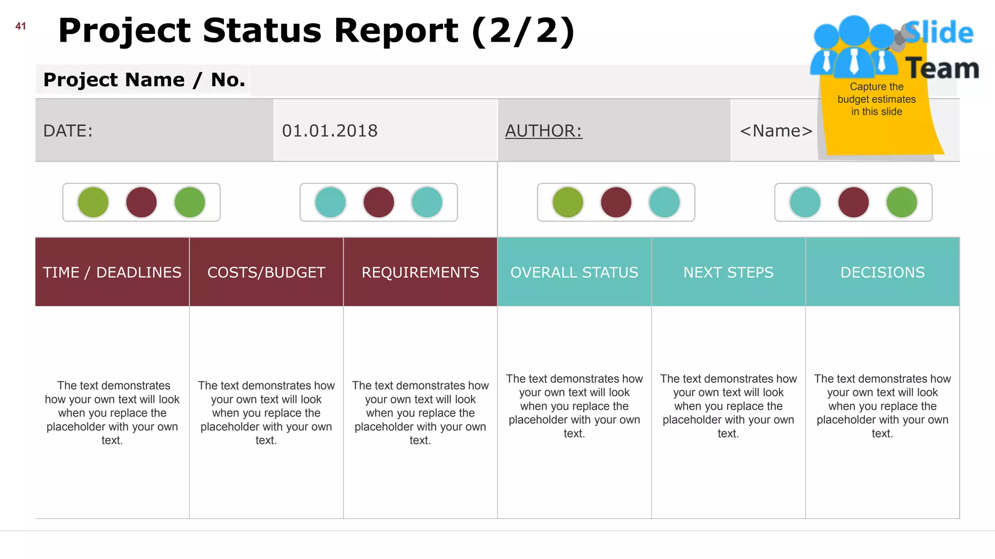 Project Status Report (2/2)
41
DATE: 01.01.2018 AUTHOR: <Name>
TIME / DEADLINES COSTS/BUDGET REQUIREMENTS OVERALL STATUS NEXT STEPS DECISIONS
The text demonstrates
how your own text will look
when you replace the
placeholder with your own
text.
The text demonstrates how
your own text will look
when you replace the
placeholder with your own
text.
The text demonstrates how
your own text will look
when you replace the
placeholder with your own
text.
The text demonstrates how
your own text will look
when you replace the
placeholder with your own
text.
The text demonstrates how
your own text will look
when you replace the
placeholder with your own
text.
The text demonstrates how
your own text will look
when you replace the
placeholder with your own
text.
Project Name / No. Capture the
budget estimates
in this slide
This slide is 100% editable. Adapt it your needs and capture your audience’s attention.
 
