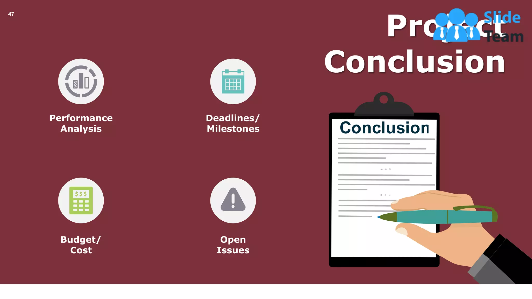 47
Deadlines/
Milestones
Open
Issues
Performance
Analysis
Budget/
Cost
Project
Conclusion
This slide is 100% editable. Adapt it your needs and capture your audience’s attention.
 