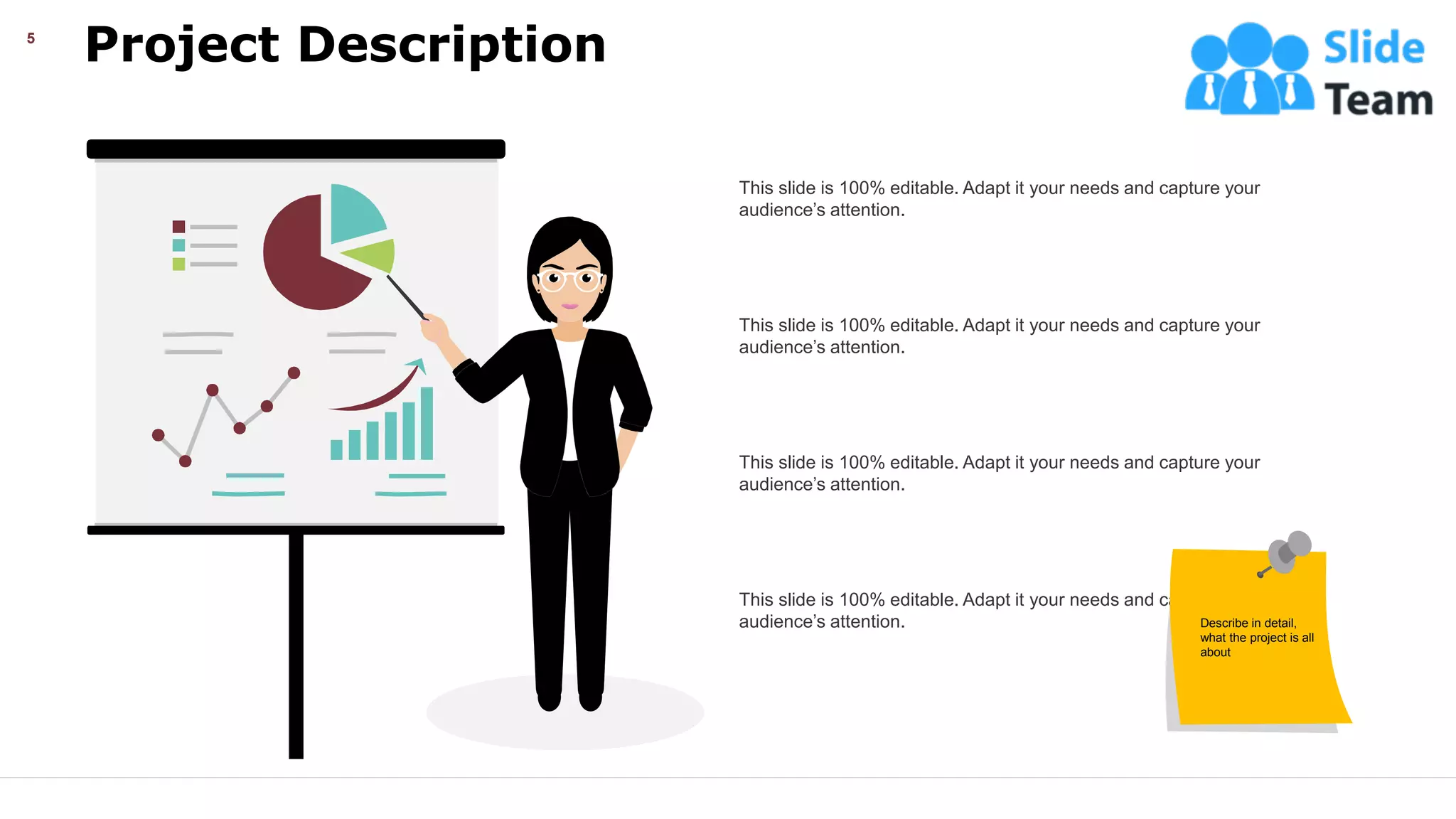 Project Description
5
This slide is 100% editable. Adapt it your needs and capture your
audience’s attention.
This slide is 100% editable. Adapt it your needs and capture your
audience’s attention.
This slide is 100% editable. Adapt it your needs and capture your
audience’s attention.
This slide is 100% editable. Adapt it your needs and capture your
audience’s attention. Describe in detail,
what the project is all
about
 