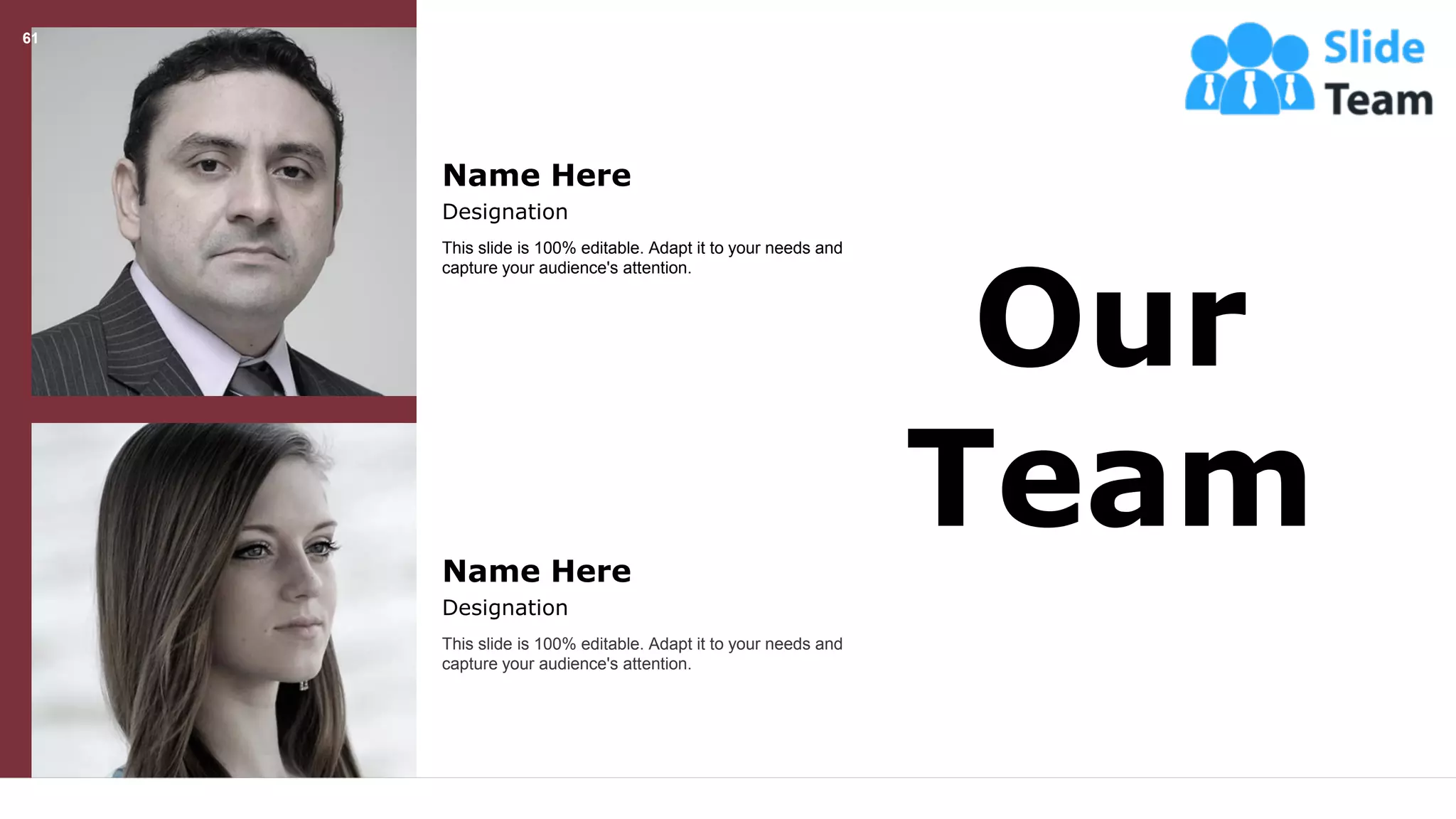 61
Our
Team
This slide is 100% editable. Adapt it to your needs and
capture your audience's attention.
Name Here
Designation
This slide is 100% editable. Adapt it to your needs and
capture your audience's attention.
Name Here
Designation
 