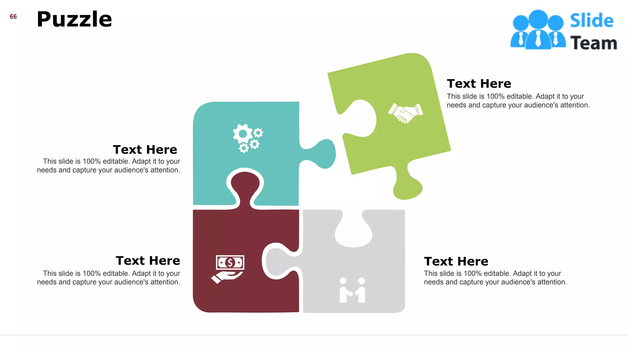 Puzzle
66
This slide is 100% editable. Adapt it to your
needs and capture your audience's attention.
Text Here
This slide is 100% editable. Adapt it to your
needs and capture your audience's attention.
Text Here
This slide is 100% editable. Adapt it to your
needs and capture your audience's attention.
Text Here
This slide is 100% editable. Adapt it to your
needs and capture your audience's attention.
Text Here
Text Here
 