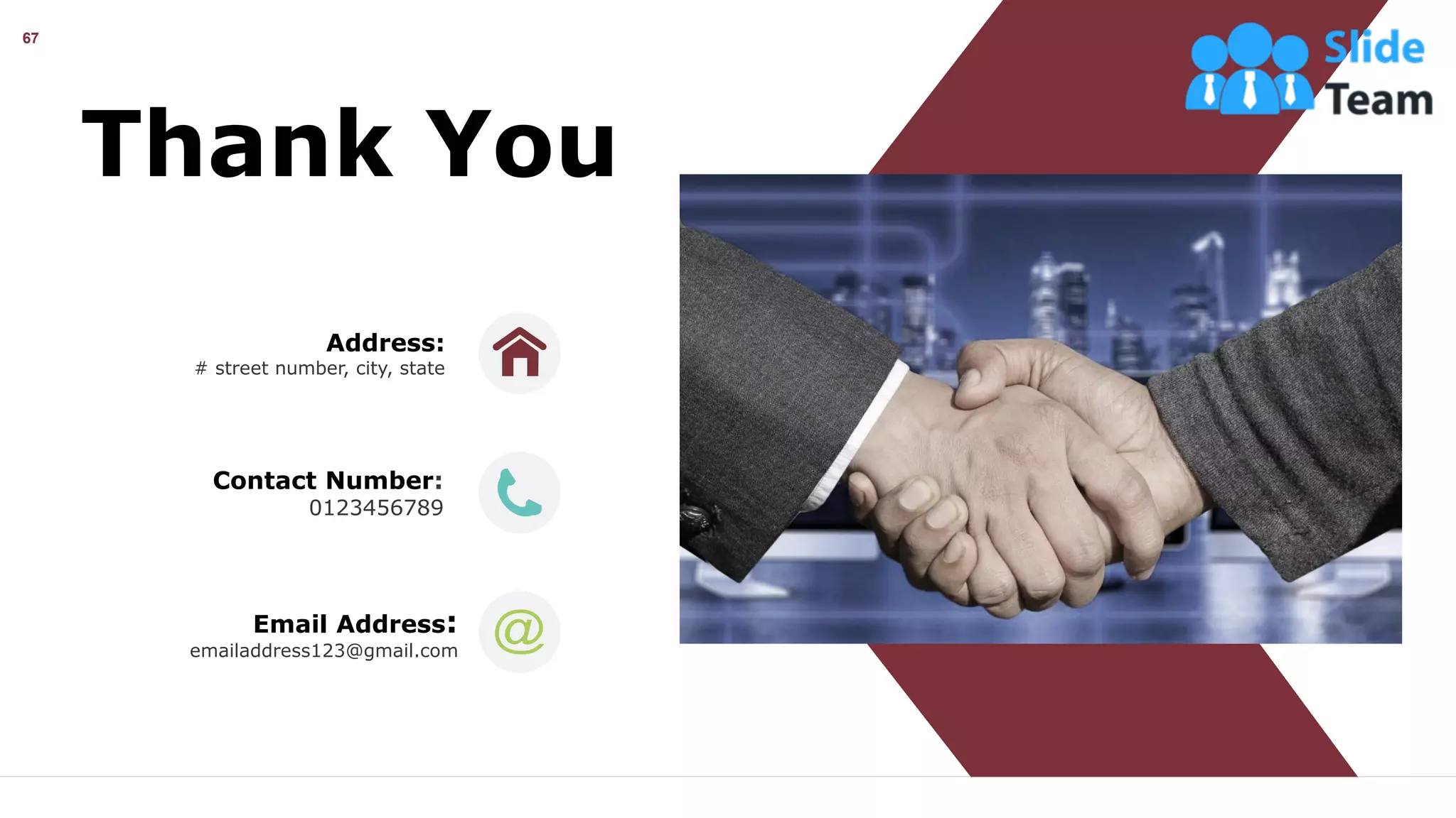 67
Thank You
Address:
# street number, city, state
Contact Number:
0123456789
Email Address:
emailaddress123@gmail.com
 