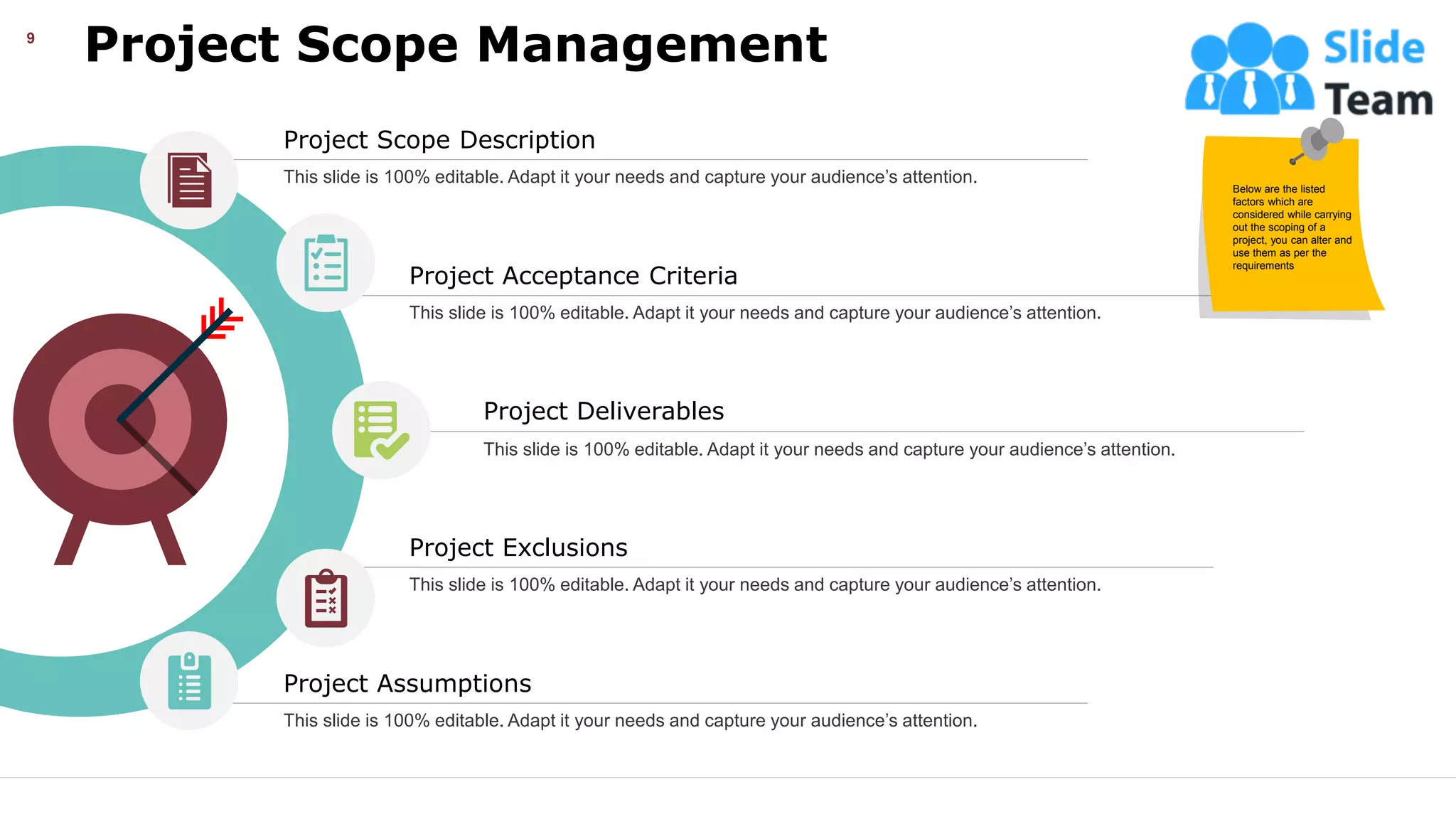 Project Scope Management
This slide is 100% editable. Adapt it your needs and capture your audience’s attention.
9
Project Deliverables
This slide is 100% editable. Adapt it your needs and capture your audience’s attention.
Project Assumptions
This slide is 100% editable. Adapt it your needs and capture your audience’s attention.
Project Exclusions
This slide is 100% editable. Adapt it your needs and capture your audience’s attention.
Project Scope Description
This slide is 100% editable. Adapt it your needs and capture your audience’s attention.
Project Acceptance Criteria
This slide is 100% editable. Adapt it your needs and capture your audience’s attention.
Below are the listed
factors which are
considered while carrying
out the scoping of a
project, you can alter and
use them as per the
requirements
 