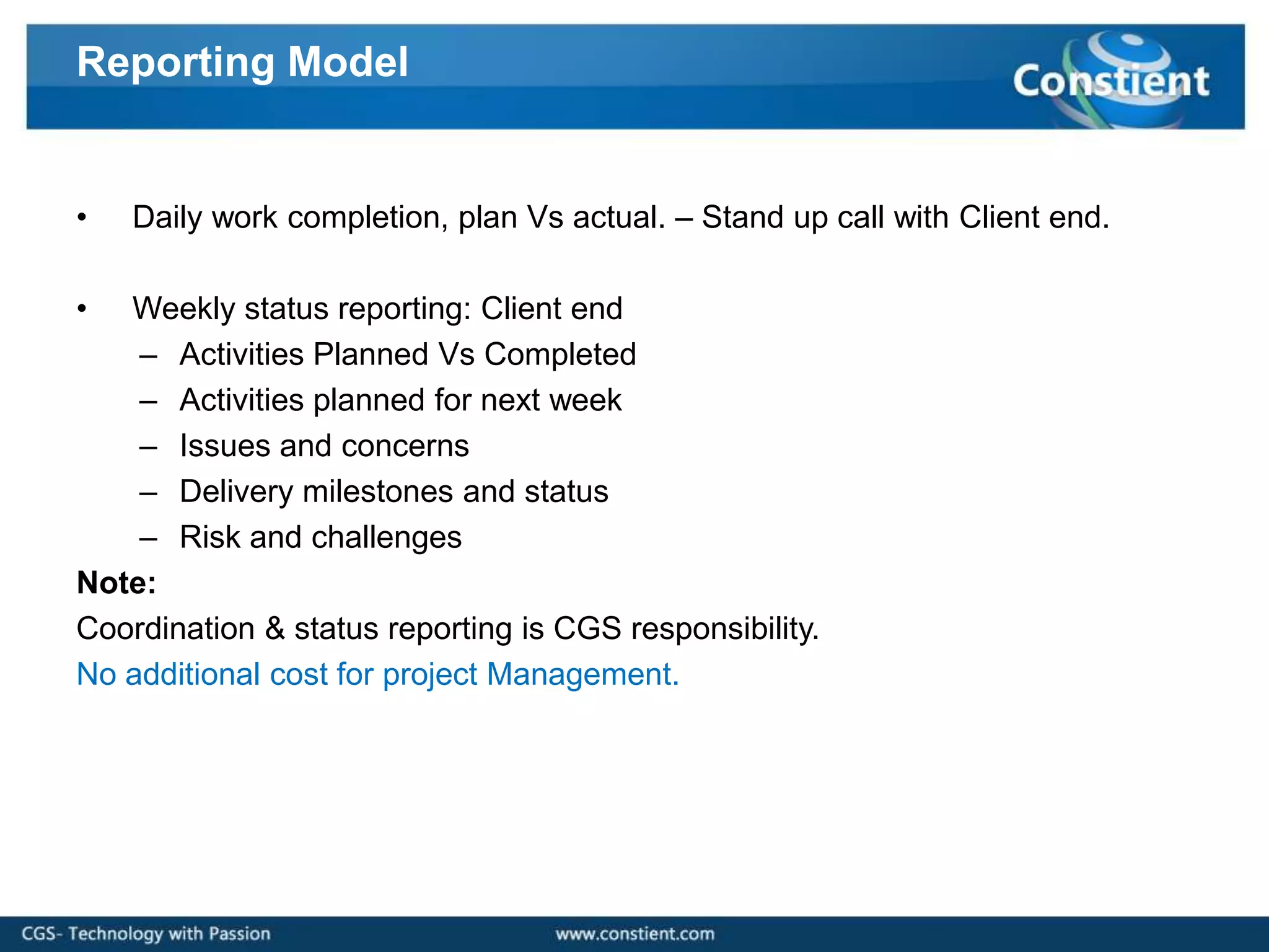 Reporting Model


•   Daily work completion, plan Vs actual. – Stand up call with Client end.

•  Weekly status reporting: Client end
    – Activities Planned Vs Completed
    – Activities planned for next week
    – Issues and concerns
    – Delivery milestones and status
    – Risk and challenges
Note:
Coordination & status reporting is CGS responsibility.
No additional cost for project Management.
 