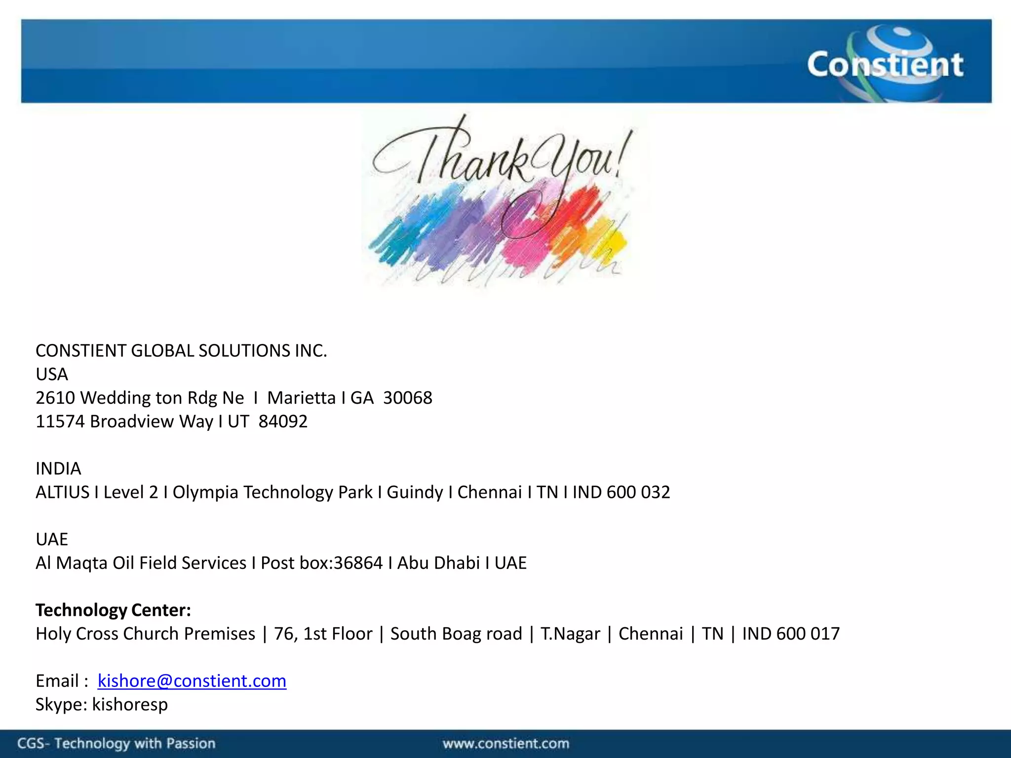 CONSTIENT GLOBAL SOLUTIONS INC.
USA
2610 Wedding ton Rdg Ne I Marietta I GA 30068
11574 Broadview Way I UT 84092

INDIA
ALTIUS I Level 2 I Olympia Technology Park I Guindy I Chennai I TN I IND 600 032

UAE
Al Maqta Oil Field Services I Post box:36864 I Abu Dhabi I UAE

Technology Center:
Holy Cross Church Premises | 76, 1st Floor | South Boag road | T.Nagar | Chennai | TN | IND 600 017

Email : kishore@constient.com
Skype: kishoresp
 
