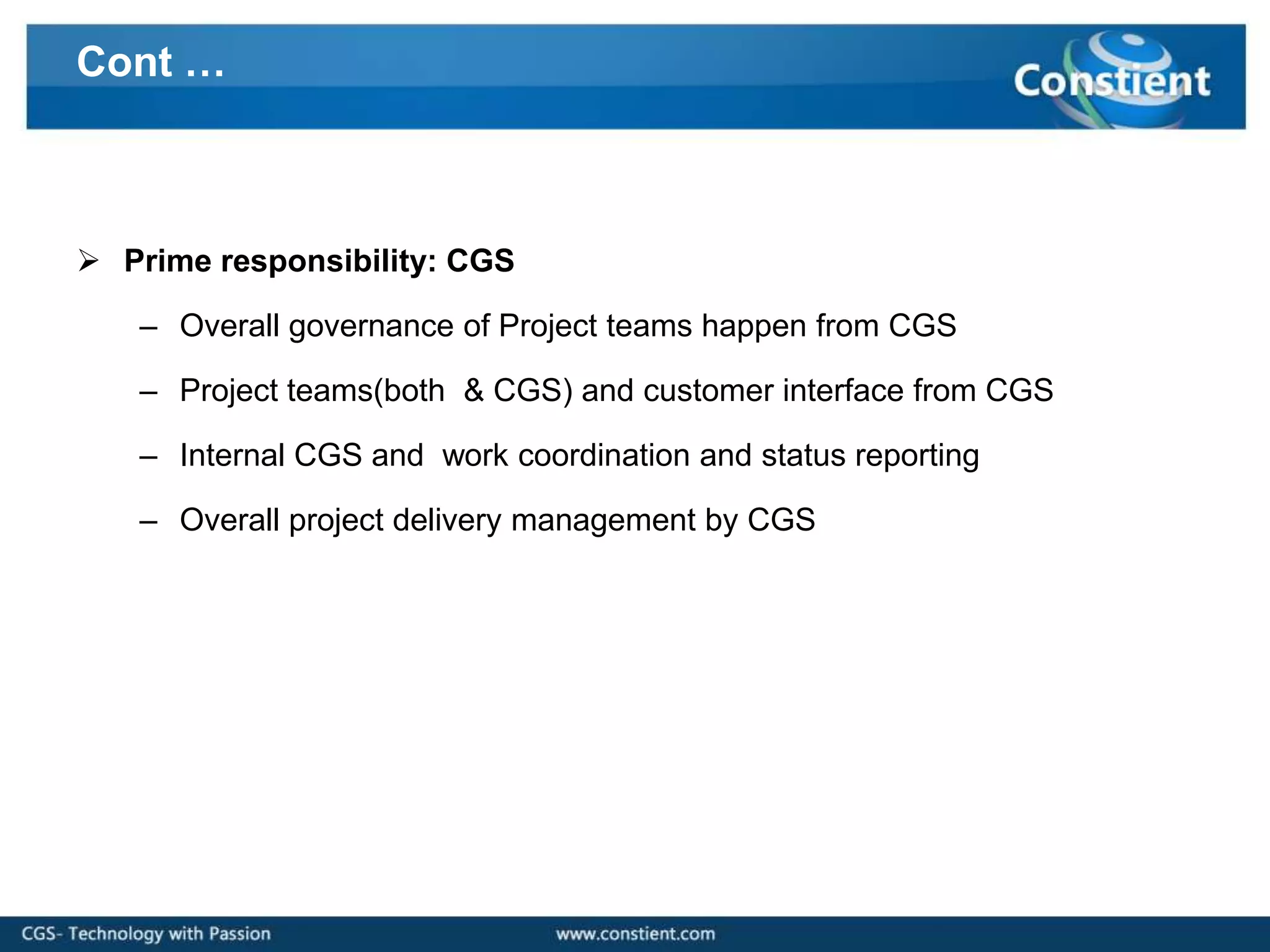 Cont …



 Prime responsibility: CGS

   – Overall governance of Project teams happen from CGS

   – Project teams(both & CGS) and customer interface from CGS

   – Internal CGS and work coordination and status reporting

   – Overall project delivery management by CGS
 