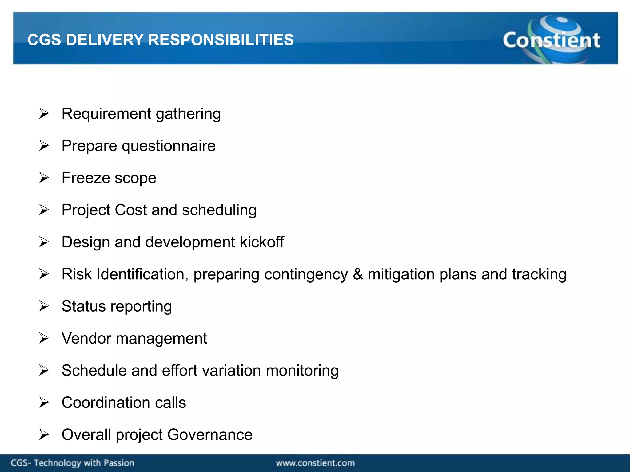 CGS DELIVERY RESPONSIBILITIES



  Requirement gathering

  Prepare questionnaire

  Freeze scope

  Project Cost and scheduling

  Design and development kickoff

  Risk Identification, preparing contingency & mitigation plans and tracking

  Status reporting

  Vendor management

  Schedule and effort variation monitoring

  Coordination calls

  Overall project Governance
 