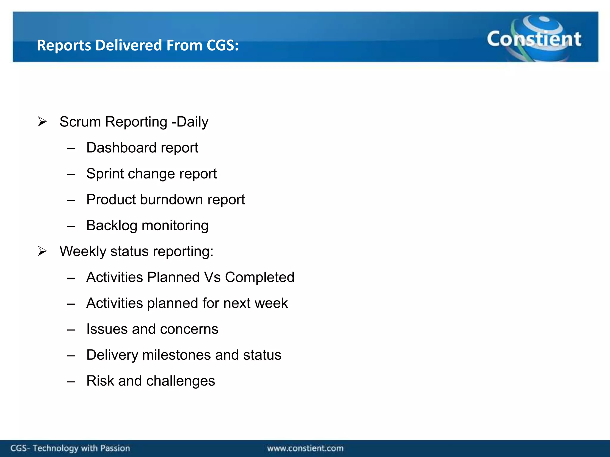 Reports Delivered From CGS:



 Scrum Reporting -Daily
    – Dashboard report
    – Sprint change report
    – Product burndown report
    – Backlog monitoring
 Weekly status reporting:
    – Activities Planned Vs Completed
    – Activities planned for next week
    – Issues and concerns
    – Delivery milestones and status
    – Risk and challenges
 